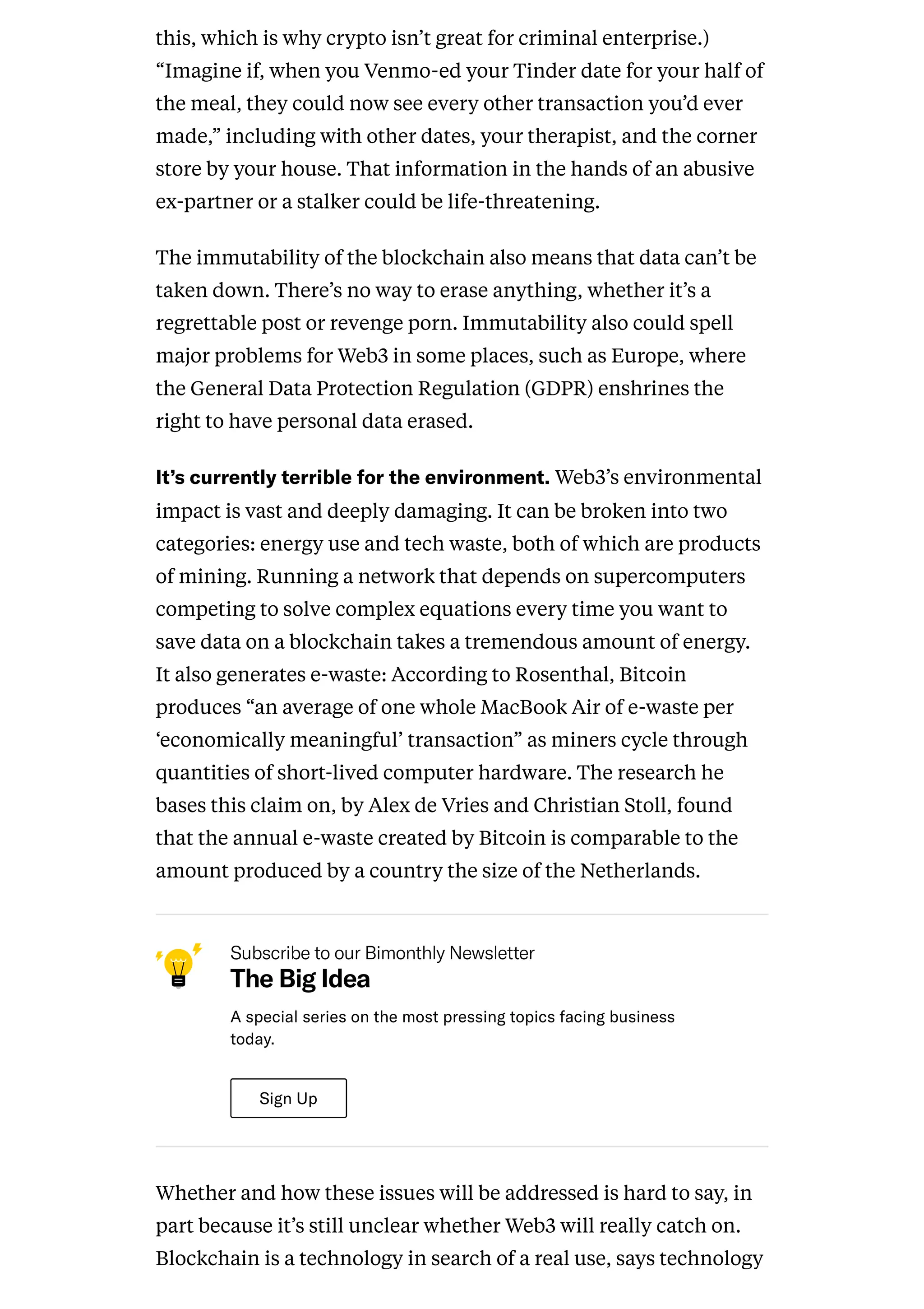 this, which is why crypto isn’t great for criminal enterprise.)
“Imagine if, when you Venmo-ed your Tinder date for your half of
the meal, they could now see every other transaction you’d ever
made,” including with other dates, your therapist, and the corner
store by your house. That information in the hands of an abusive
ex-partner or a stalker could be life-threatening.
The immutability of the blockchain also means that data can’t be
taken down. There’s no way to erase anything, whether it’s a
regrettable post or revenge porn. Immutability also could spell
major problems for Web3 in some places, such as Europe, where
the General Data Protection Regulation (GDPR) enshrines the
right to have personal data erased.
It’scurrentlyterriblefortheenvironment.Web3’s environmental
impact is vast and deeply damaging. It can be broken into two
categories: energy use and tech waste, both of which are products
of mining. Running a network that depends on supercomputers
competing to solve complex equations every time you want to
save data on a blockchain takes a tremendous amount of energy.
It also generates e-waste: According to Rosenthal, Bitcoin
produces “an average of one whole MacBook Air of e-waste per
‘economically meaningful’ transaction” as miners cycle through
quantities of short-lived computer hardware. The research he
bases this claim on, by Alex de Vries and Christian Stoll, found
that the annual e-waste created by Bitcoin is comparable to the
amount produced by a country the size of the Netherlands.
SubscribetoourBimonthlyNewsletter
The Big Idea
Aspecialseriesonthemostpressingtopicsfacingbusiness
today.
SignUp
Whether and how these issues will be addressed is hard to say, in
part because it’s still unclear whether Web3 will really catch on.
Blockchain is a technology in search of a real use, says technology
 