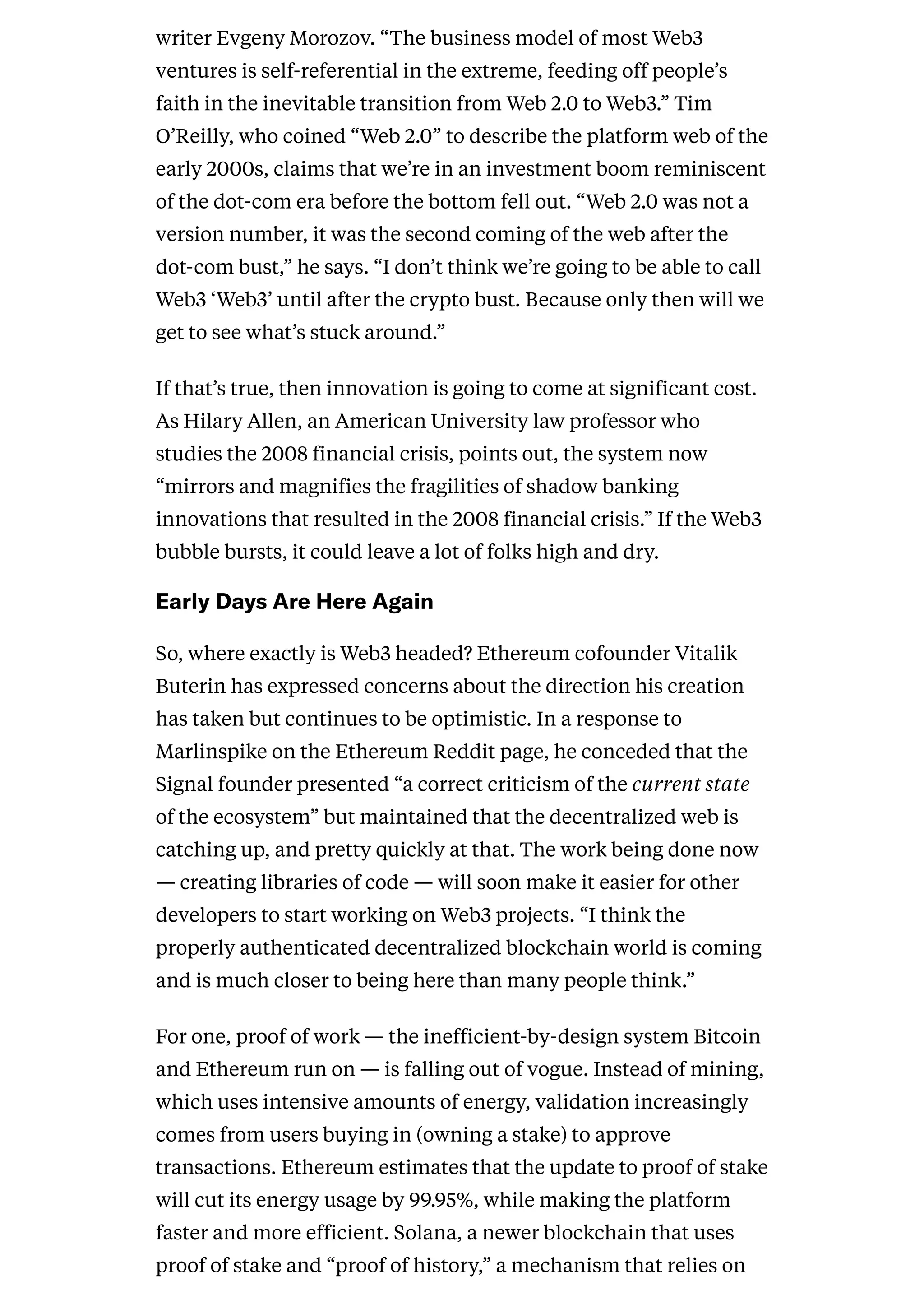writer Evgeny Morozov. “The business model of most Web3
ventures is self-referential in the extreme, feeding off people’s
faith in the inevitable transition from Web 2.0 to Web3.” Tim
O’Reilly, who coined “Web 2.0” to describe the platform web of the
early 2000s, claims that we’re in an investment boom reminiscent
of the dot-com era before the bottom fell out. “Web 2.0 was not a
version number, it was the second coming of the web after the
dot-com bust,” he says. “I don’t think we’re going to be able to call
Web3 ‘Web3’ until after the crypto bust. Because only then will we
get to see what’s stuck around.”
If that’s true, then innovation is going to come at significant cost.
As Hilary Allen, an American University law professor who
studies the 2008 financial crisis, points out, the system now
“mirrors and magnifies the fragilities of shadow banking
innovations that resulted in the 2008 financial crisis.” If the Web3
bubble bursts, it could leave a lot of folks high and dry.
EarlyDaysAreHereAgain
So, where exactly is Web3 headed? Ethereum cofounder Vitalik
Buterin has expressed concerns about the direction his creation
has taken but continues to be optimistic. In a response to
Marlinspike on the Ethereum Reddit page, he conceded that the
Signal founder presented “a correct criticism of the current state
of the ecosystem” but maintained that the decentralized web is
catching up, and pretty quickly at that. The work being done now
— creating libraries of code — will soon make it easier for other
developers to start working on Web3 projects. “I think the
properly authenticated decentralized blockchain world is coming
and is much closer to being here than many people think.”
For one, proof of work — the inefficient-by-design system Bitcoin
and Ethereum run on — is falling out of vogue. Instead of mining,
which uses intensive amounts of energy, validation increasingly
comes from users buying in (owning a stake) to approve
transactions. Ethereum estimates that the update to proof of stake
will cut its energy usage by 99.95%, while making the platform
faster and more efficient. Solana, a newer blockchain that uses
proof of stake and “proof of history,” a mechanism that relies on
 