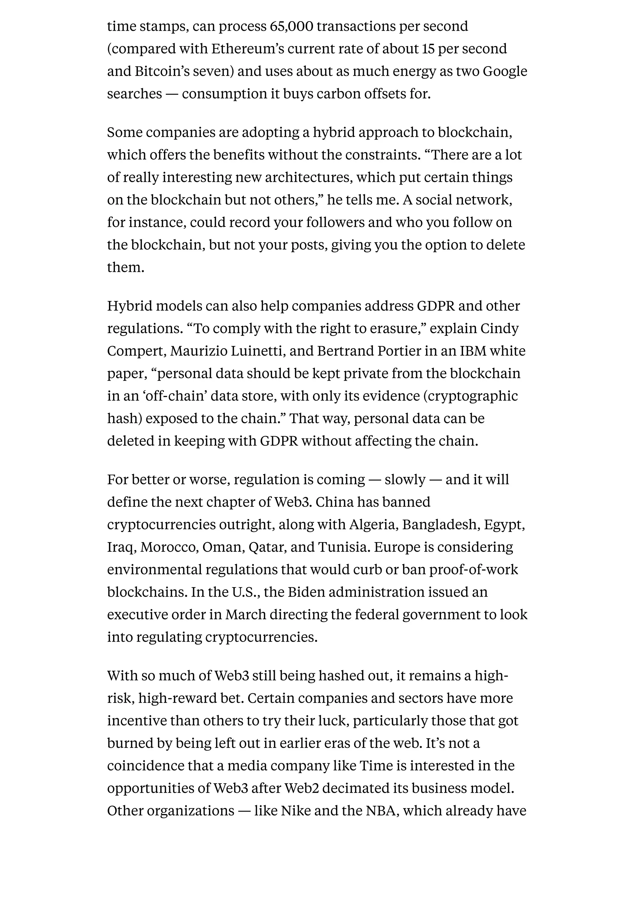 time stamps, can process 65,000 transactions per second
(compared with Ethereum’s current rate of about 15 per second
and Bitcoin’s seven) and uses about as much energy as two Google
searches — consumption it buys carbon offsets for.
Some companies are adopting a hybrid approach to blockchain,
which offers the benefits without the constraints. “There are a lot
of really interesting new architectures, which put certain things
on the blockchain but not others,” he tells me. A social network,
for instance, could record your followers and who you follow on
the blockchain, but not your posts, giving you the option to delete
them.
Hybrid models can also help companies address GDPR and other
regulations. “To comply with the right to erasure,” explain Cindy
Compert, Maurizio Luinetti, and Bertrand Portier in an IBM white
paper, “personal data should be kept private from the blockchain
in an ‘off-chain’ data store, with only its evidence (cryptographic
hash) exposed to the chain.” That way, personal data can be
deleted in keeping with GDPR without affecting the chain.
For better or worse, regulation is coming — slowly — and it will
define the next chapter of Web3. China has banned
cryptocurrencies outright, along with Algeria, Bangladesh, Egypt,
Iraq, Morocco, Oman, Qatar, and Tunisia. Europe is considering
environmental regulations that would curb or ban proof-of-work
blockchains. In the U.S., the Biden administration issued an
executive order in March directing the federal government to look
into regulating cryptocurrencies.
With so much of Web3 still being hashed out, it remains a high-
risk, high-reward bet. Certain companies and sectors have more
incentive than others to try their luck, particularly those that got
burned by being left out in earlier eras of the web. It’s not a
coincidence that a media company like Time is interested in the
opportunities of Web3 after Web2 decimated its business model.
Other organizations — like Nike and the NBA, which already have
 