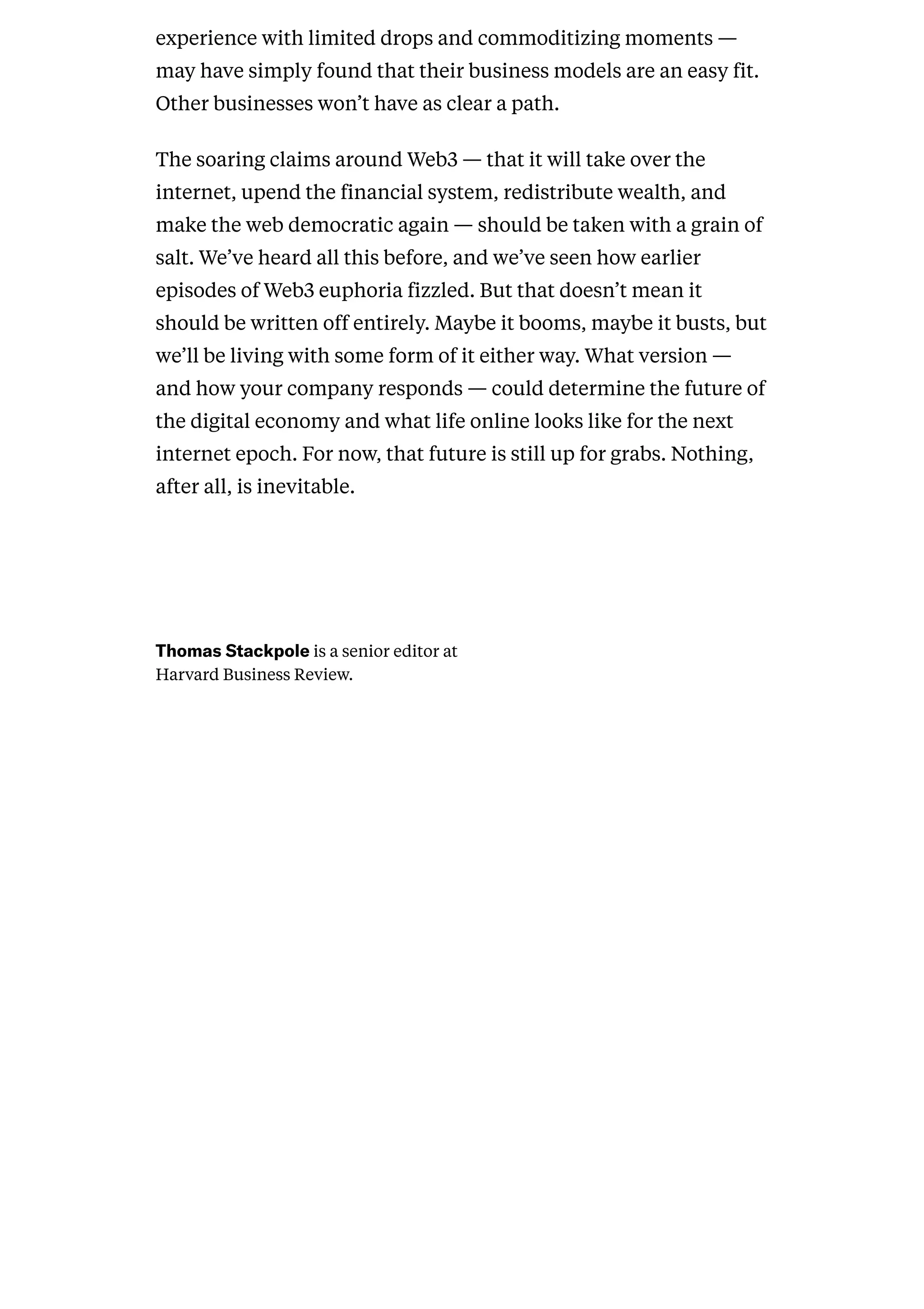  
experience with limited drops and commoditizing moments —
may have simply found that their business models are an easy fit.
Other businesses won’t have as clear a path.
The soaring claims around Web3 — that it will take over the
internet, upend the financial system, redistribute wealth, and
make the web democratic again — should be taken with a grain of
salt. We’ve heard all this before, and we’ve seen how earlier
episodes of Web3 euphoria fizzled. But that doesn’t mean it
should be written off entirely. Maybe it booms, maybe it busts, but
we’ll be living with some form of it either way. What version —
and how your company responds — could determine the future of
the digital economy and what life online looks like for the next
internet epoch. For now, that future is still up for grabs. Nothing,
after all, is inevitable.
ThomasStackpoleis a senior editor at
Harvard Business Review.
 