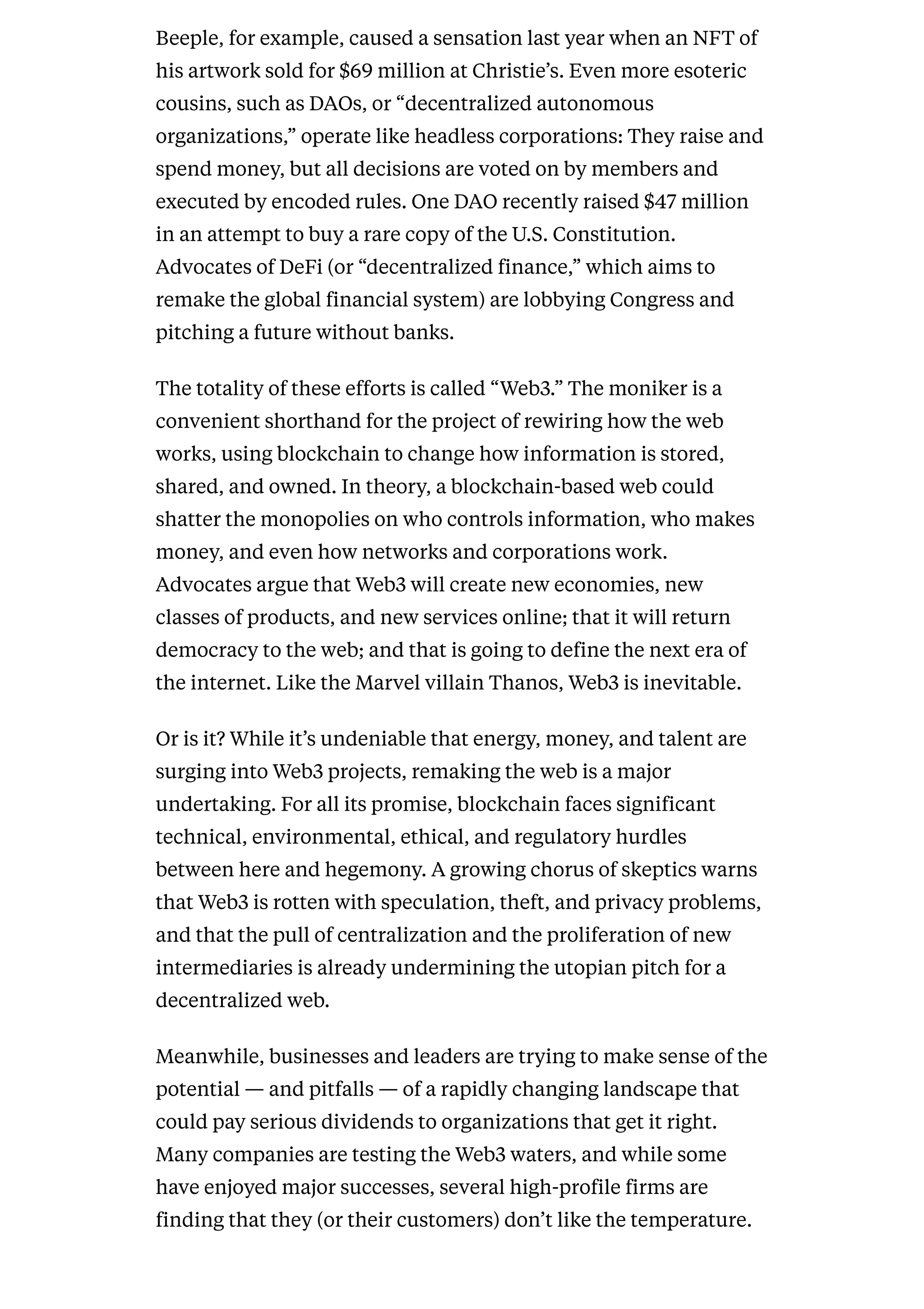 Beeple, for example, caused a sensation last year when an NFT of
his artwork sold for $69 million at Christie’s. Even more esoteric
cousins, such as DAOs, or “decentralized autonomous
organizations,” operate like headless corporations: They raise and
spend money, but all decisions are voted on by members and
executed by encoded rules. One DAO recently raised $47 million
in an attempt to buy a rare copy of the U.S. Constitution.
Advocates of DeFi (or “decentralized finance,” which aims to
remake the global financial system) are lobbying Congress and
pitching a future without banks.
The totality of these efforts is called “Web3.” The moniker is a
convenient shorthand for the project of rewiring how the web
works, using blockchain to change how information is stored,
shared, and owned. In theory, a blockchain-based web could
shatter the monopolies on who controls information, who makes
money, and even how networks and corporations work.
Advocates argue that Web3 will create new economies, new
classes of products, and new services online; that it will return
democracy to the web; and that is going to define the next era of
the internet. Like the Marvel villain Thanos, Web3 is inevitable.
Or is it? While it’s undeniable that energy, money, and talent are
surging into Web3 projects, remaking the web is a major
undertaking. For all its promise, blockchain faces significant
technical, environmental, ethical, and regulatory hurdles
between here and hegemony. A growing chorus of skeptics warns
that Web3 is rotten with speculation, theft, and privacy problems,
and that the pull of centralization and the proliferation of new
intermediaries is already undermining the utopian pitch for a
decentralized web.
Meanwhile, businesses and leaders are trying to make sense of the
potential — and pitfalls — of a rapidly changing landscape that
could pay serious dividends to organizations that get it right.
Many companies are testing the Web3 waters, and while some
have enjoyed major successes, several high-profile firms are
finding that they (or their customers) don’t like the temperature.
 