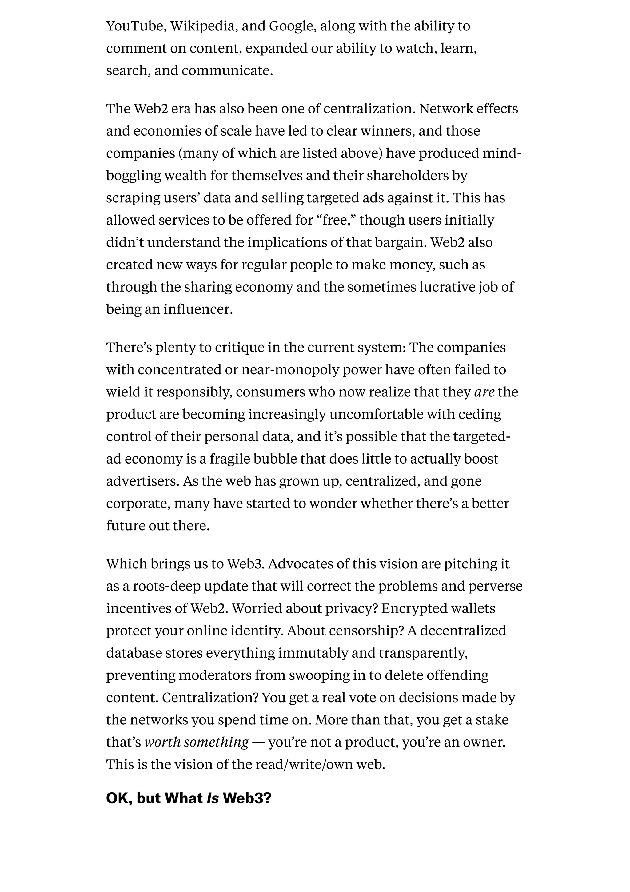 YouTube, Wikipedia, and Google, along with the ability to
comment on content, expanded our ability to watch, learn,
search, and communicate.
The Web2 era has also been one of centralization. Network effects
and economies of scale have led to clear winners, and those
companies (many of which are listed above) have produced mind-
boggling wealth for themselves and their shareholders by
scraping users’ data and selling targeted ads against it. This has
allowed services to be offered for “free,” though users initially
didn’t understand the implications of that bargain. Web2 also
created new ways for regular people to make money, such as
through the sharing economy and the sometimes lucrative job of
being an influencer.
There’s plenty to critique in the current system: The companies
with concentrated or near-monopoly power have often failed to
wield it responsibly, consumers who now realize that they are the
product are becoming increasingly uncomfortable with ceding
control of their personal data, and it’s possible that the targeted-
ad economy is a fragile bubble that does little to actually boost
advertisers. As the web has grown up, centralized, and gone
corporate, many have started to wonder whether there’s a better
future out there.
Which brings us to Web3. Advocates of this vision are pitching it
as a roots-deep update that will correct the problems and perverse
incentives of Web2. Worried about privacy? Encrypted wallets
protect your online identity. About censorship? A decentralized
database stores everything immutably and transparently,
preventing moderators from swooping in to delete offending
content. Centralization? You get a real vote on decisions made by
the networks you spend time on. More than that, you get a stake
that’s worth something — you’re not a product, you’re an owner.
This is the vision of the read/write/own web.
OK,butWhatIsWeb3?
 