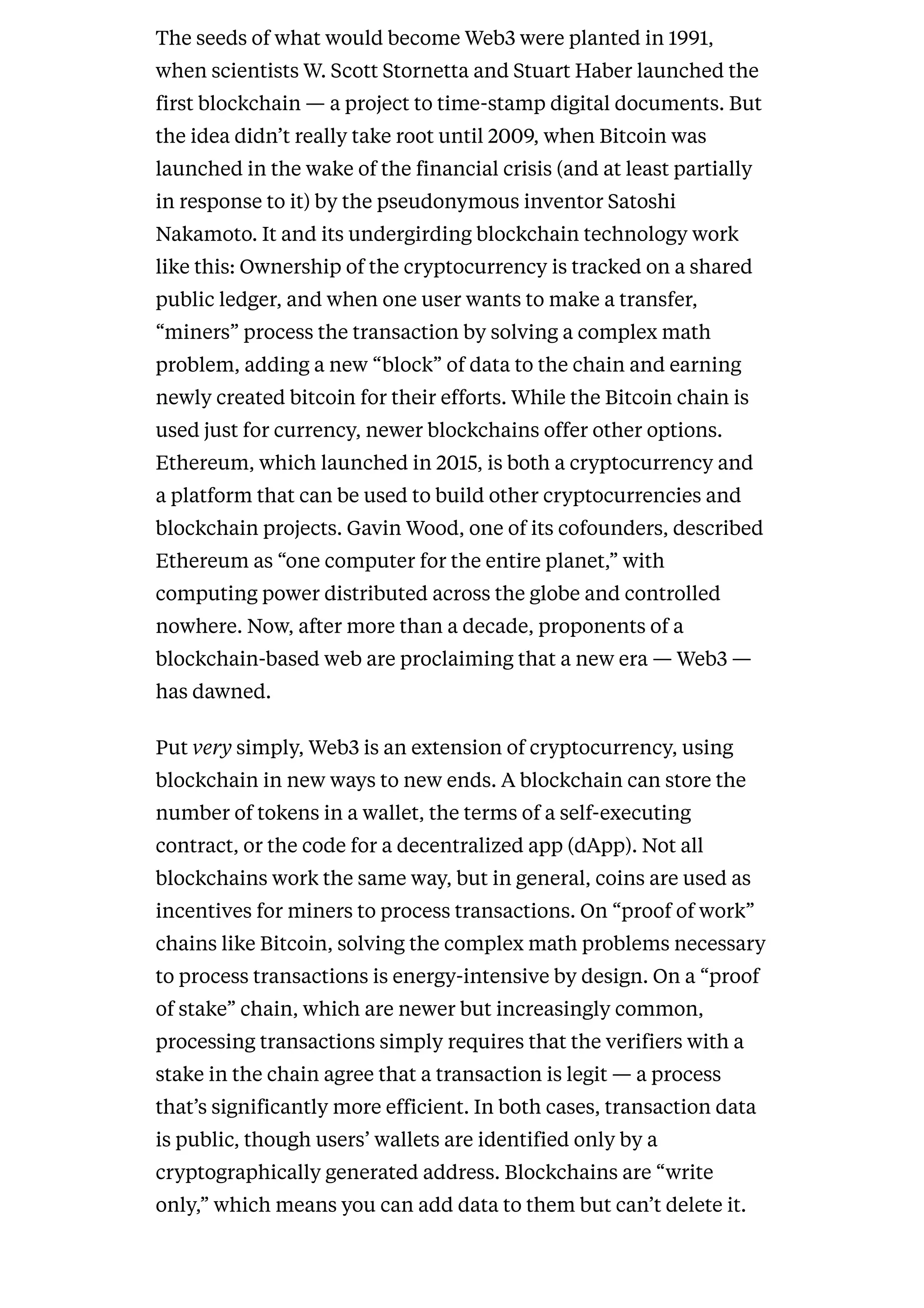 The seeds of what would become Web3 were planted in 1991,
when scientists W. Scott Stornetta and Stuart Haber launched the
first blockchain — a project to time-stamp digital documents. But
the idea didn’t really take root until 2009, when Bitcoin was
launched in the wake of the financial crisis (and at least partially
in response to it) by the pseudonymous inventor Satoshi
Nakamoto. It and its undergirding blockchain technology work
like this: Ownership of the cryptocurrency is tracked on a shared
public ledger, and when one user wants to make a transfer,
“miners” process the transaction by solving a complex math
problem, adding a new “block” of data to the chain and earning
newly created bitcoin for their efforts. While the Bitcoin chain is
used just for currency, newer blockchains offer other options.
Ethereum, which launched in 2015, is both a cryptocurrency and
a platform that can be used to build other cryptocurrencies and
blockchain projects. Gavin Wood, one of its cofounders, described
Ethereum as “one computer for the entire planet,” with
computing power distributed across the globe and controlled
nowhere. Now, after more than a decade, proponents of a
blockchain-based web are proclaiming that a new era — Web3 —
has dawned.
Put very simply, Web3 is an extension of cryptocurrency, using
blockchain in new ways to new ends. A blockchain can store the
number of tokens in a wallet, the terms of a self-executing
contract, or the code for a decentralized app (dApp). Not all
blockchains work the same way, but in general, coins are used as
incentives for miners to process transactions. On “proof of work”
chains like Bitcoin, solving the complex math problems necessary
to process transactions is energy-intensive by design. On a “proof
of stake” chain, which are newer but increasingly common,
processing transactions simply requires that the verifiers with a
stake in the chain agree that a transaction is legit — a process
that’s significantly more efficient. In both cases, transaction data
is public, though users’ wallets are identified only by a
cryptographically generated address. Blockchains are “write
only,” which means you can add data to them but can’t delete it.
 