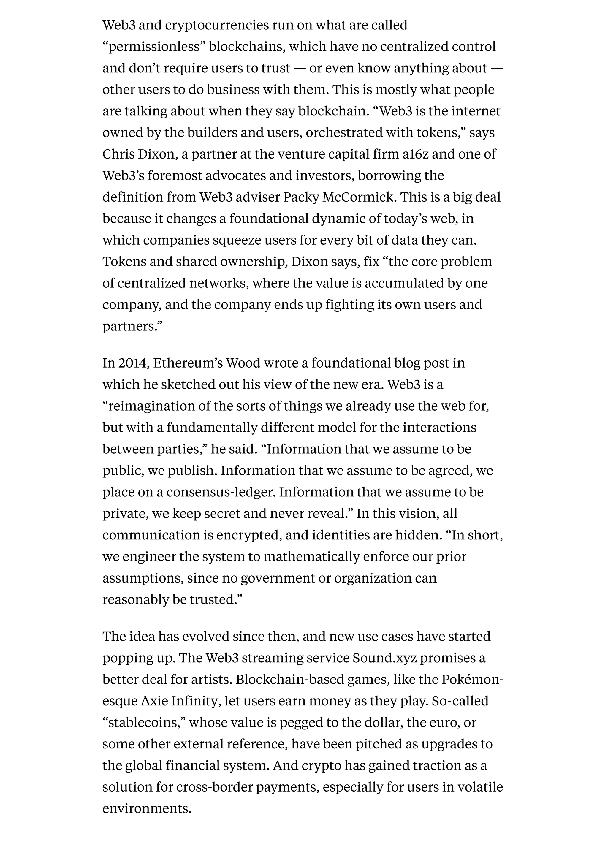 Web3 and cryptocurrencies run on what are called
“permissionless” blockchains, which have no centralized control
and don’t require users to trust — or even know anything about —
other users to do business with them. This is mostly what people
are talking about when they say blockchain. “Web3 is the internet
owned by the builders and users, orchestrated with tokens,” says
Chris Dixon, a partner at the venture capital firm a16z and one of
Web3’s foremost advocates and investors, borrowing the
definition from Web3 adviser Packy McCormick. This is a big deal
because it changes a foundational dynamic of today’s web, in
which companies squeeze users for every bit of data they can.
Tokens and shared ownership, Dixon says, fix “the core problem
of centralized networks, where the value is accumulated by one
company, and the company ends up fighting its own users and
partners.”
In 2014, Ethereum’s Wood wrote a foundational blog post in
which he sketched out his view of the new era. Web3 is a
“reimagination of the sorts of things we already use the web for,
but with a fundamentally different model for the interactions
between parties,” he said. “Information that we assume to be
public, we publish. Information that we assume to be agreed, we
place on a consensus-ledger. Information that we assume to be
private, we keep secret and never reveal.” In this vision, all
communication is encrypted, and identities are hidden. “In short,
we engineer the system to mathematically enforce our prior
assumptions, since no government or organization can
reasonably be trusted.”
The idea has evolved since then, and new use cases have started
popping up. The Web3 streaming service Sound.xyz promises a
better deal for artists. Blockchain-based games, like the Pokémon-
esque Axie Infinity, let users earn money as they play. So-called
“stablecoins,” whose value is pegged to the dollar, the euro, or
some other external reference, have been pitched as upgrades to
the global financial system. And crypto has gained traction as a
solution for cross-border payments, especially for users in volatile
environments.
 