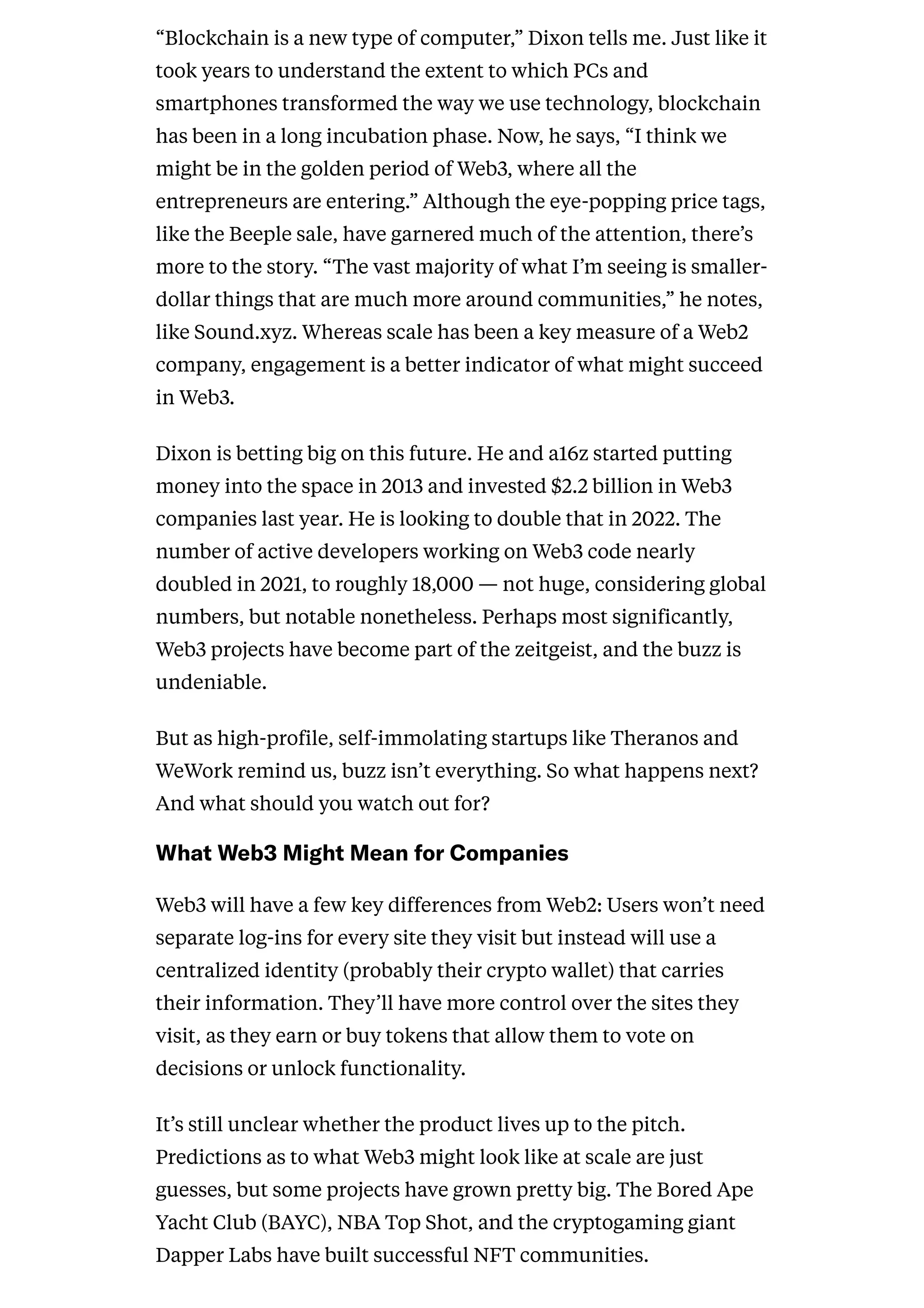 “Blockchain is a new type of computer,” Dixon tells me. Just like it
took years to understand the extent to which PCs and
smartphones transformed the way we use technology, blockchain
has been in a long incubation phase. Now, he says, “I think we
might be in the golden period of Web3, where all the
entrepreneurs are entering.” Although the eye-popping price tags,
like the Beeple sale, have garnered much of the attention, there’s
more to the story. “The vast majority of what I’m seeing is smaller-
dollar things that are much more around communities,” he notes,
like Sound.xyz. Whereas scale has been a key measure of a Web2
company, engagement is a better indicator of what might succeed
in Web3.
Dixon is betting big on this future. He and a16z started putting
money into the space in 2013 and invested $2.2 billion in Web3
companies last year. He is looking to double that in 2022. The
number of active developers working on Web3 code nearly
doubled in 2021, to roughly 18,000 — not huge, considering global
numbers, but notable nonetheless. Perhaps most significantly,
Web3 projects have become part of the zeitgeist, and the buzz is
undeniable.
But as high-profile, self-immolating startups like Theranos and
WeWork remind us, buzz isn’t everything. So what happens next?
And what should you watch out for?
WhatWeb3MightMeanforCompanies
Web3 will have a few key differences from Web2: Users won’t need
separate log-ins for every site they visit but instead will use a
centralized identity (probably their crypto wallet) that carries
their information. They’ll have more control over the sites they
visit, as they earn or buy tokens that allow them to vote on
decisions or unlock functionality.
It’s still unclear whether the product lives up to the pitch.
Predictions as to what Web3 might look like at scale are just
guesses, but some projects have grown pretty big. The Bored Ape
Yacht Club (BAYC), NBA Top Shot, and the cryptogaming giant
Dapper Labs have built successful NFT communities.
 