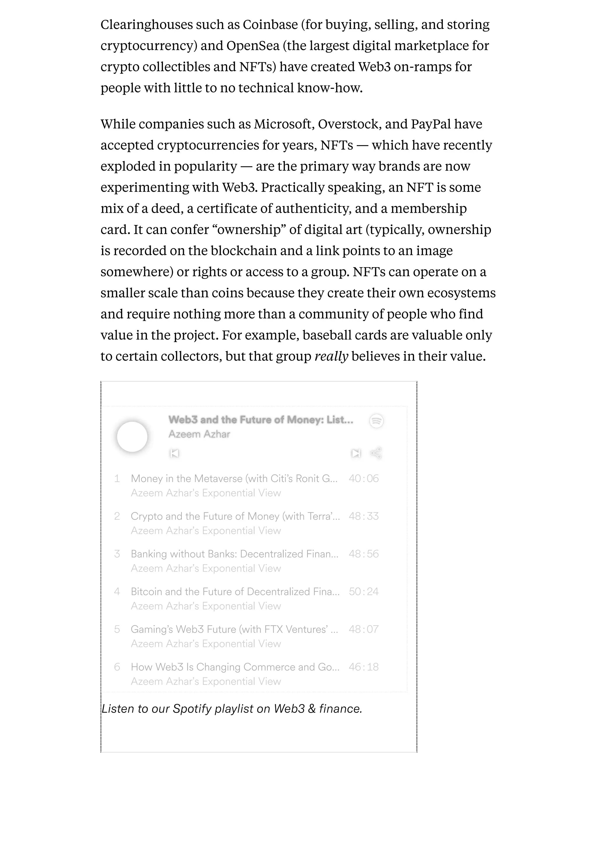 Clearinghouses such as Coinbase (for buying, selling, and storing
cryptocurrency) and OpenSea (the largest digital marketplace for
crypto collectibles and NFTs) have created Web3 on-ramps for
people with little to no technical know-how.
While companies such as Microsoft, Overstock, and PayPal have
accepted cryptocurrencies for years, NFTs — which have recently
exploded in popularity — are the primary way brands are now
experimenting with Web3. Practically speaking, an NFT is some
mix of a deed, a certificate of authenticity, and a membership
card. It can confer “ownership” of digital art (typically, ownership
is recorded on the blockchain and a link points to an image
somewhere) or rights or access to a group. NFTs can operate on a
smaller scale than coins because they create their own ecosystems
and require nothing more than a community of people who find
value in the project. For example, baseball cards are valuable only
to certain collectors, but that group really believes in their value.
Web3 and the Future of Money: List
Web3 and the Future of Money: List…
…
Azeem Azhar
Azeem Azhar
1 Money in the Metaverse (with Citi’s Ronit G…
Azeem Azhar's Exponential View
40:06
2 Crypto and the Future of Money (with Terra’…
Azeem Azhar's Exponential View
48:33
3 Banking without Banks: Decentralized Finan…
Azeem Azhar's Exponential View
48:56
4 Bitcoin and the Future of Decentralized Fina…
Azeem Azhar's Exponential View
50:24
5 Gaming’s Web3 Future (with FTX Ventures’ …
Azeem Azhar's Exponential View
48:07
6 How Web3 Is Changing Commerce and Go…
Azeem Azhar's Exponential View
46:18
ListentoourSpotifyplaylistonWeb3&finance.
 