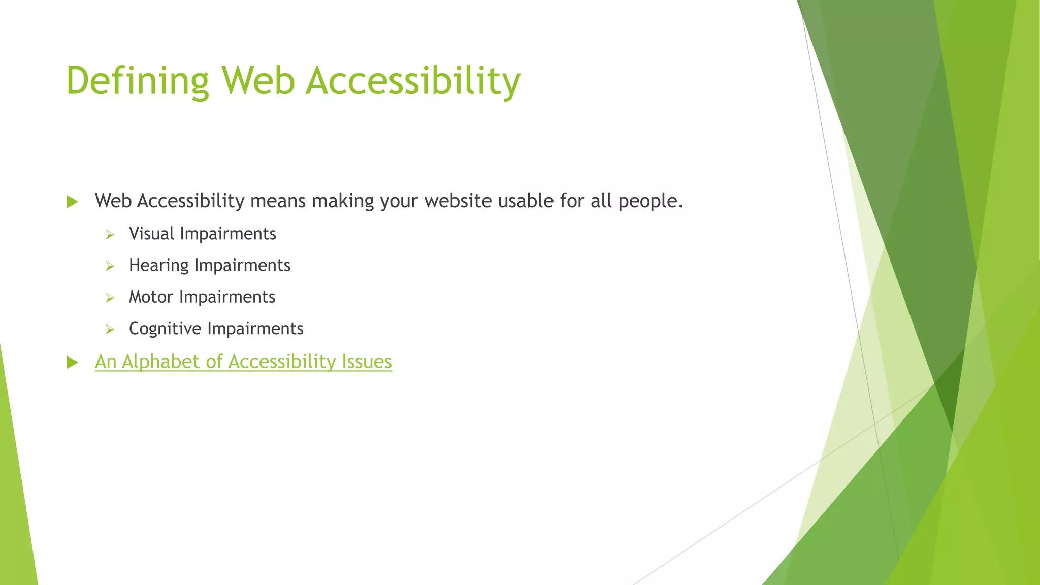 Defining Web Accessibility
 Web Accessibility means making your website usable for all people.
 Visual Impairments
 Hearing Impairments
 Motor Impairments
 Cognitive Impairments
 An Alphabet of Accessibility Issues
 
