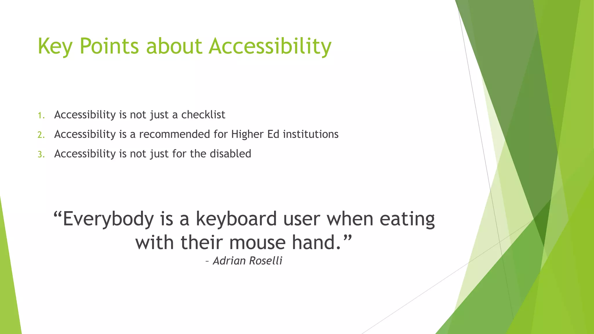Key Points about Accessibility
1. Accessibility is not just a checklist
2. Accessibility is a recommended for Higher Ed institutions
3. Accessibility is not just for the disabled
“Everybody is a keyboard user when eating
with their mouse hand.”
– Adrian Roselli
 