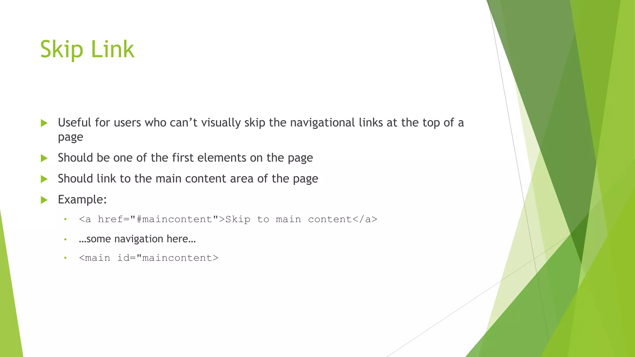 Skip Link
 Useful for users who can’t visually skip the navigational links at the top of a
page
 Should be one of the first elements on the page
 Should link to the main content area of the page
 Example:
• <a href="#maincontent">Skip to main content</a>
• …some navigation here…
• <main id="maincontent>
 