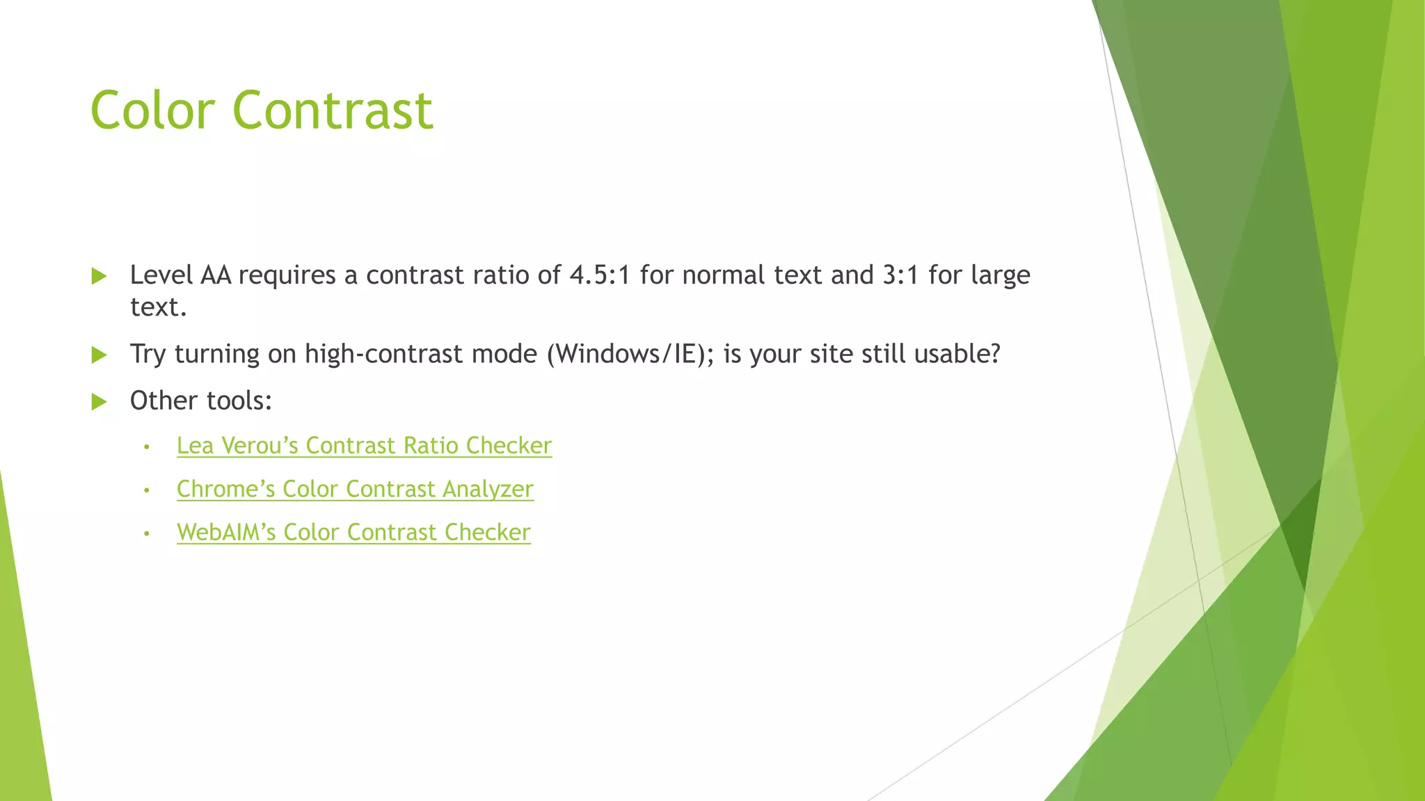 Color Contrast
 Level AA requires a contrast ratio of 4.5:1 for normal text and 3:1 for large
text.
 Try turning on high-contrast mode (Windows/IE); is your site still usable?
 Other tools:
• Lea Verou’s Contrast Ratio Checker
• Chrome’s Color Contrast Analyzer
• WebAIM’s Color Contrast Checker
 