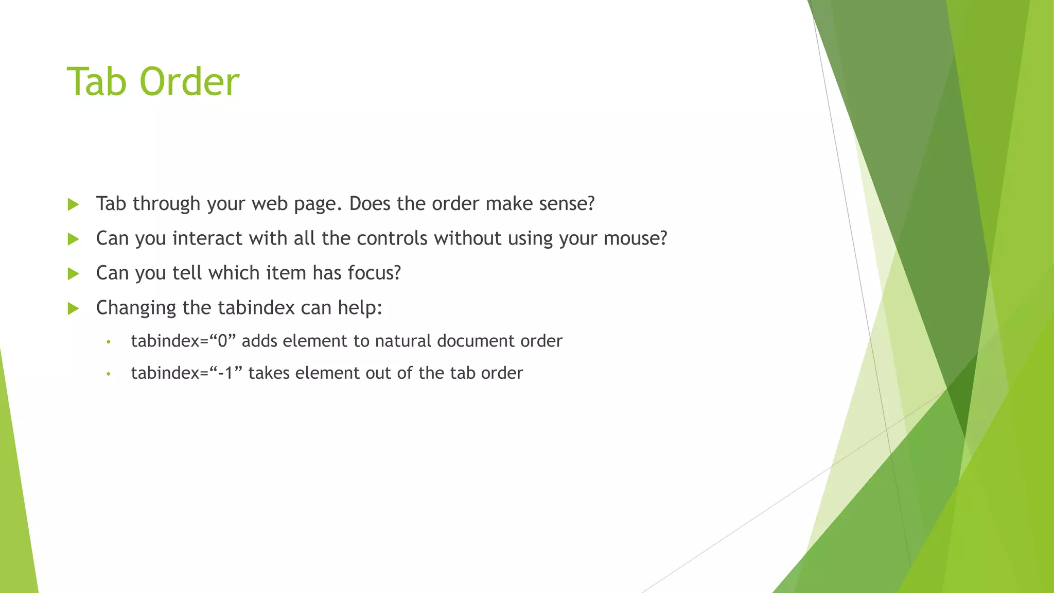 Tab Order
 Tab through your web page. Does the order make sense?
 Can you interact with all the controls without using your mouse?
 Can you tell which item has focus?
 Changing the tabindex can help:
• tabindex=“0” adds element to natural document order
• tabindex=“-1” takes element out of the tab order
 