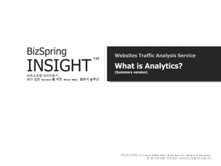 Websites Traffic Analysis Service What is Analytics? (Summary version) 비즈스프링 인사이트™ ,  보다 깊은  Insight 를 위한  High-End  웹분석 솔루션 ㈜ 비즈스프링   Copyright 2002-2011 BizSpring Inc. All Rights Reserved.  본   문서에   대한   저작권은   “ ㈜ 비즈스프링 ”에   있습니다 . BizSpring  INSIGHT ™ 