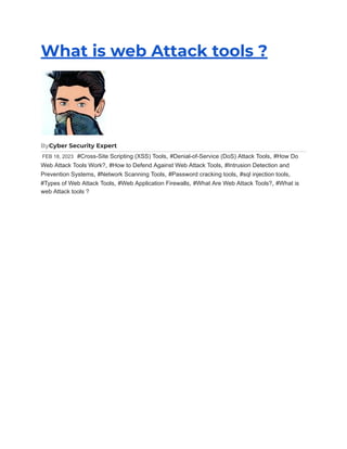 What is web Attack tools ?
ByCyber Security Expert
FEB 18, 2023 #Cross-Site Scripting (XSS) Tools, #Denial-of-Service (DoS) Attack Tools, #How Do
Web Attack Tools Work?, #How to Defend Against Web Attack Tools, #Intrusion Detection and
Prevention Systems, #Network Scanning Tools, #Password cracking tools, #sql injection tools,
#Types of Web Attack Tools, #Web Application Firewalls, #What Are Web Attack Tools?, #What is
web Attack tools ?
 