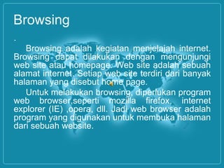 Browsing
.
Browsing adalah kegiatan menjelajah internet.
Browsing dapat dilakukan dengan mengunjungi
web site atau homepage. Web site adalah sebuah
alamat internet. Setiap web site terdiri dari banyak
halaman yang disebut home page.
Untuk melakukan browsing, diperlukan program
web browser,seperti mozilla firefox, internet
explorer (IE) ,opera, dll. Jadi web browser adalah
program yang digunakan untuk membuka halaman
dari sebuah website.
 