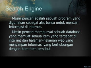 Search Engine
Mesin pencari adalah sebuah program yang
digunakan sebagai alat bantu untuk mencari
Informasi di internet.
Mesin pencari mempunyai sebuah database
yang memuat semua item yang terdapat di
internet dan halaman-halaman web yang
menyimpan informasi yang berhubungan
dengan item-item tersebut.
 