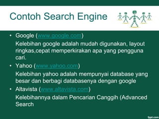 Contoh Search Engine
• Google (www.google.com)
Kelebihan google adalah mudah digunakan, layout
ringkas,cepat memperkirakan apa yang pengguna
cari.
• Yahoo (www.yahoo.com)
Kelebihan yahoo adalah mempunyai database yang
besar dan berbagi databasenya dengan google
• Altavista (www.altavista.com)
Kelebihannya dalam Pencarian Canggih (Advanced
Search
 