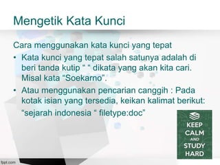 Mengetik Kata Kunci
Cara menggunakan kata kunci yang tepat
• Kata kunci yang tepat salah satunya adalah di
beri tanda kutip “ “ dikata yang akan kita cari.
Misal kata “Soekarno”.
• Atau menggunakan pencarian canggih : Pada
kotak isian yang tersedia, keikan kalimat berikut:
“sejarah indonesia “ filetype:doc”
 