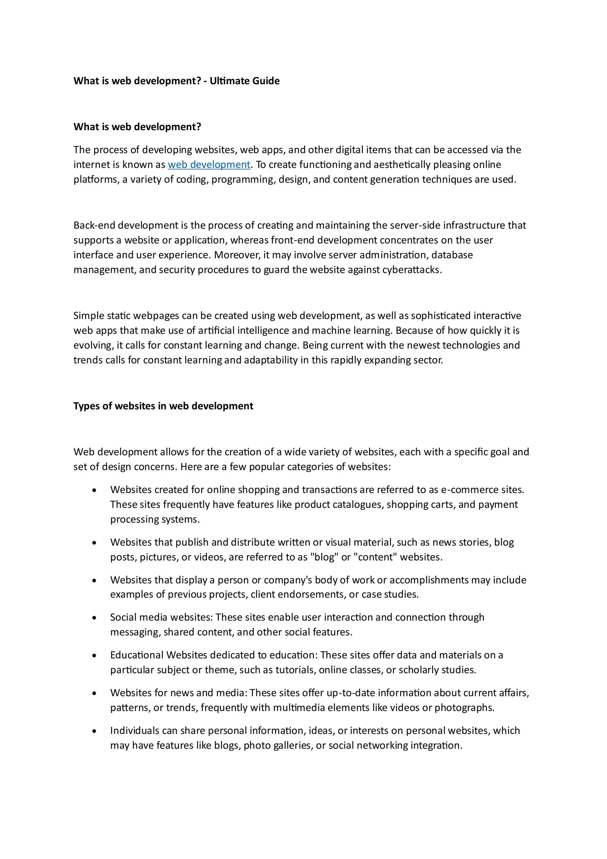 What is web development? - Ultimate Guide
What is web development?
The process of developing websites, web apps, and other digital items that can be accessed via the
internet is known as web development. To create functioning and aesthetically pleasing online
platforms, a variety of coding, programming, design, and content generation techniques are used.
Back-end development is the process of creating and maintaining the server-side infrastructure that
supports a website or application, whereas front-end development concentrates on the user
interface and user experience. Moreover, it may involve server administration, database
management, and security procedures to guard the website against cyberattacks.
Simple static webpages can be created using web development, as well as sophisticated interactive
web apps that make use of artificial intelligence and machine learning. Because of how quickly it is
evolving, it calls for constant learning and change. Being current with the newest technologies and
trends calls for constant learning and adaptability in this rapidly expanding sector.
Types of websites in web development
Web development allows for the creation of a wide variety of websites, each with a specific goal and
set of design concerns. Here are a few popular categories of websites:
• Websites created for online shopping and transactions are referred to as e-commerce sites.
These sites frequently have features like product catalogues, shopping carts, and payment
processing systems.
• Websites that publish and distribute written or visual material, such as news stories, blog
posts, pictures, or videos, are referred to as "blog" or "content" websites.
• Websites that display a person or company's body of work or accomplishments may include
examples of previous projects, client endorsements, or case studies.
• Social media websites: These sites enable user interaction and connection through
messaging, shared content, and other social features.
• Educational Websites dedicated to education: These sites offer data and materials on a
particular subject or theme, such as tutorials, online classes, or scholarly studies.
• Websites for news and media: These sites offer up-to-date information about current affairs,
patterns, or trends, frequently with multimedia elements like videos or photographs.
• Individuals can share personal information, ideas, or interests on personal websites, which
may have features like blogs, photo galleries, or social networking integration.
 