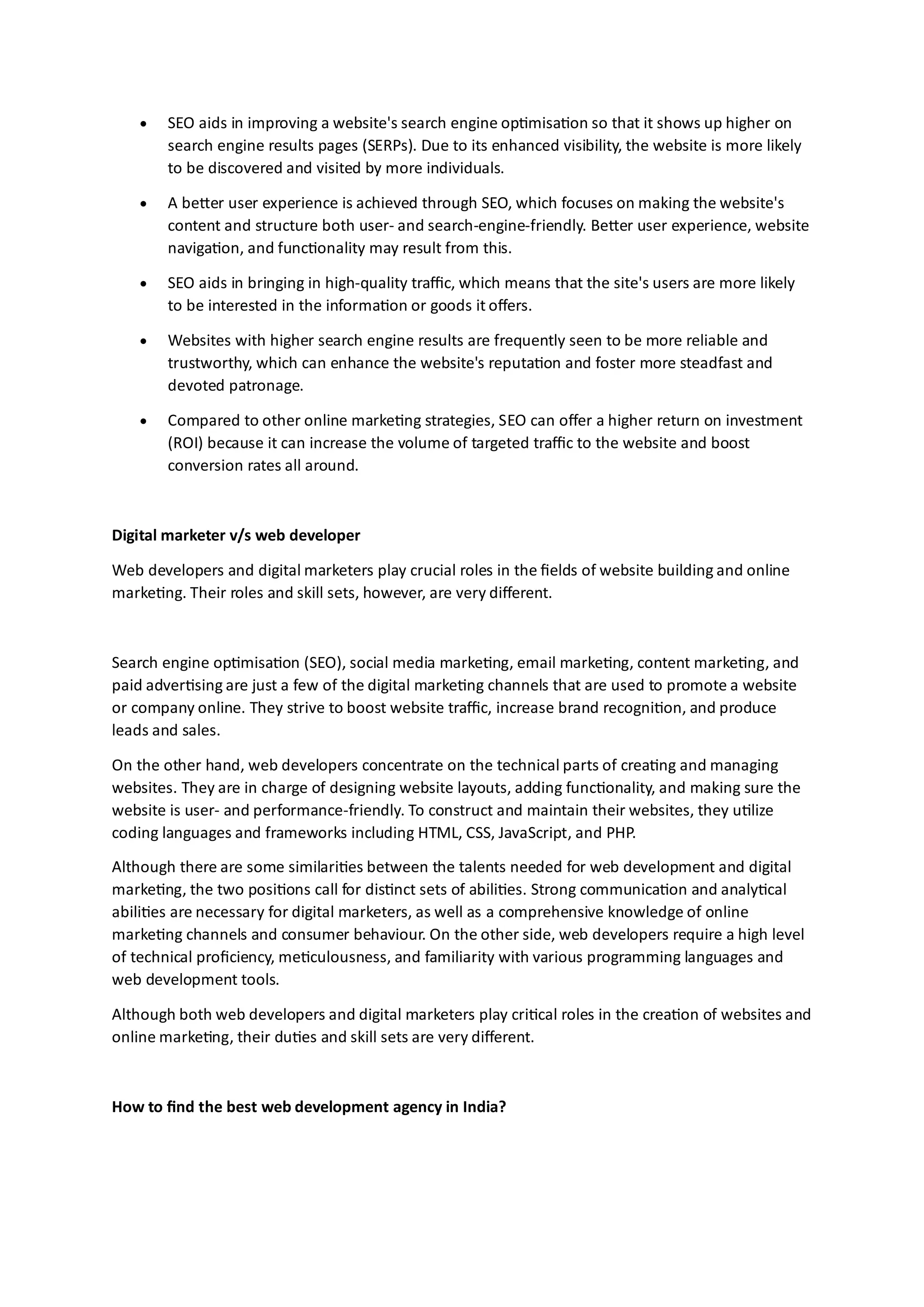 • SEO aids in improving a website's search engine optimisation so that it shows up higher on
search engine results pages (SERPs). Due to its enhanced visibility, the website is more likely
to be discovered and visited by more individuals.
• A better user experience is achieved through SEO, which focuses on making the website's
content and structure both user- and search-engine-friendly. Better user experience, website
navigation, and functionality may result from this.
• SEO aids in bringing in high-quality traffic, which means that the site's users are more likely
to be interested in the information or goods it offers.
• Websites with higher search engine results are frequently seen to be more reliable and
trustworthy, which can enhance the website's reputation and foster more steadfast and
devoted patronage.
• Compared to other online marketing strategies, SEO can offer a higher return on investment
(ROI) because it can increase the volume of targeted traffic to the website and boost
conversion rates all around.
Digital marketer v/s web developer
Web developers and digital marketers play crucial roles in the fields of website building and online
marketing. Their roles and skill sets, however, are very different.
Search engine optimisation (SEO), social media marketing, email marketing, content marketing, and
paid advertising are just a few of the digital marketing channels that are used to promote a website
or company online. They strive to boost website traffic, increase brand recognition, and produce
leads and sales.
On the other hand, web developers concentrate on the technical parts of creating and managing
websites. They are in charge of designing website layouts, adding functionality, and making sure the
website is user- and performance-friendly. To construct and maintain their websites, they utilize
coding languages and frameworks including HTML, CSS, JavaScript, and PHP.
Although there are some similarities between the talents needed for web development and digital
marketing, the two positions call for distinct sets of abilities. Strong communication and analytical
abilities are necessary for digital marketers, as well as a comprehensive knowledge of online
marketing channels and consumer behaviour. On the other side, web developers require a high level
of technical proficiency, meticulousness, and familiarity with various programming languages and
web development tools.
Although both web developers and digital marketers play critical roles in the creation of websites and
online marketing, their duties and skill sets are very different.
How to find the best web development agency in India?
 