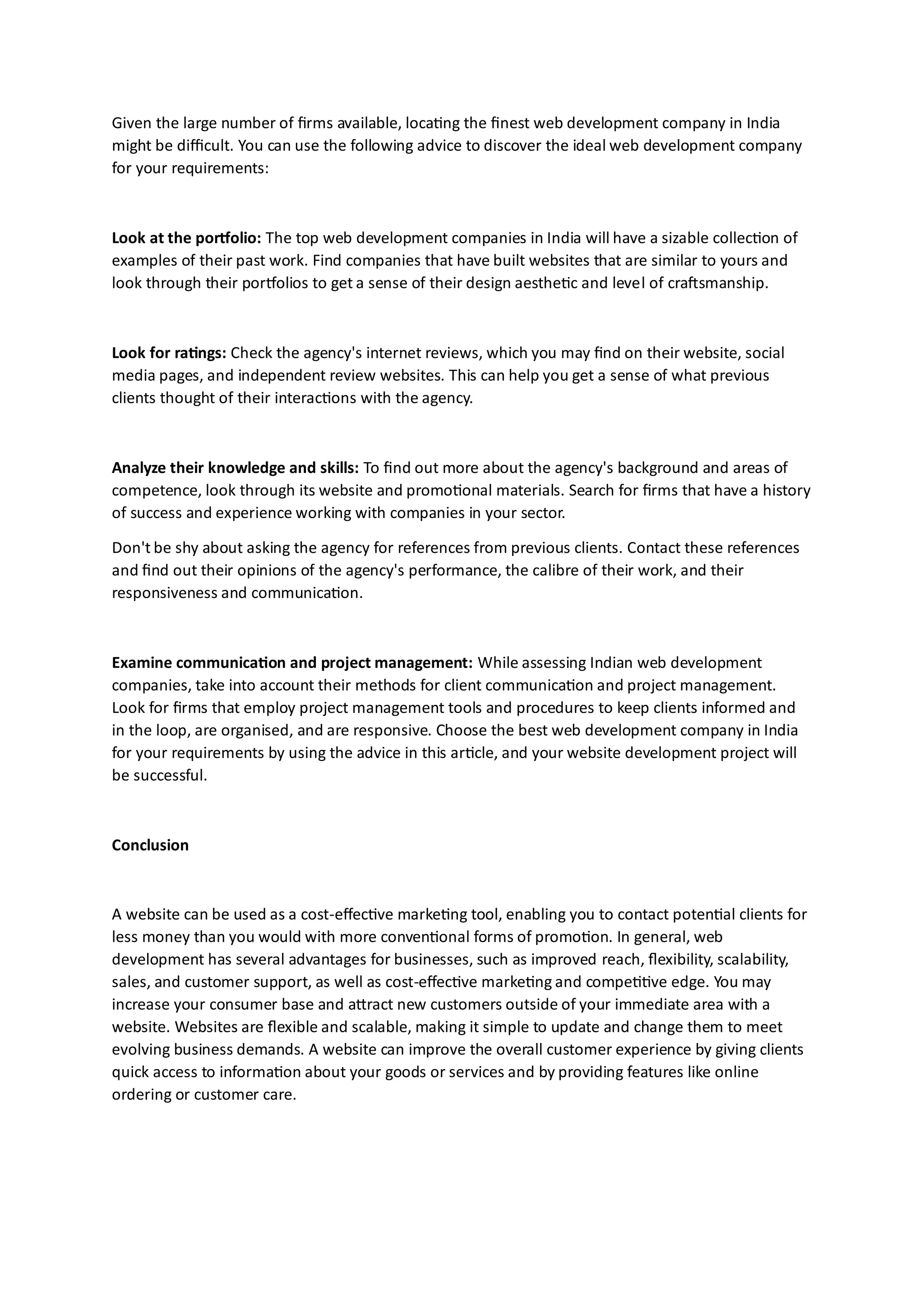Given the large number of firms available, locating the finest web development company in India
might be difficult. You can use the following advice to discover the ideal web development company
for your requirements:
Look at the portfolio: The top web development companies in India will have a sizable collection of
examples of their past work. Find companies that have built websites that are similar to yours and
look through their portfolios to get a sense of their design aesthetic and level of craftsmanship.
Look for ratings: Check the agency's internet reviews, which you may find on their website, social
media pages, and independent review websites. This can help you get a sense of what previous
clients thought of their interactions with the agency.
Analyze their knowledge and skills: To find out more about the agency's background and areas of
competence, look through its website and promotional materials. Search for firms that have a history
of success and experience working with companies in your sector.
Don't be shy about asking the agency for references from previous clients. Contact these references
and find out their opinions of the agency's performance, the calibre of their work, and their
responsiveness and communication.
Examine communication and project management: While assessing Indian web development
companies, take into account their methods for client communication and project management.
Look for firms that employ project management tools and procedures to keep clients informed and
in the loop, are organised, and are responsive. Choose the best web development company in India
for your requirements by using the advice in this article, and your website development project will
be successful.
Conclusion
A website can be used as a cost-effective marketing tool, enabling you to contact potential clients for
less money than you would with more conventional forms of promotion. In general, web
development has several advantages for businesses, such as improved reach, flexibility, scalability,
sales, and customer support, as well as cost-effective marketing and competitive edge. You may
increase your consumer base and attract new customers outside of your immediate area with a
website. Websites are flexible and scalable, making it simple to update and change them to meet
evolving business demands. A website can improve the overall customer experience by giving clients
quick access to information about your goods or services and by providing features like online
ordering or customer care.
 