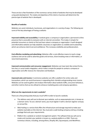 These are but a few illustrations of the numerous various kinds of websites that may be developed
using web development. The needs and objectives of the client or business will determine the
precise type of website that is developed.
Benefits of websites
Websites can assist individuals, businesses, and organizations in a variety of ways. The following are
some of the key advantages of having a website:
Improved visibility and accessibility: A website gives a company or organisation a permanent online
presence that is accessible to everyone with an internet connection. This makes it simpler for
potential consumers or clients to find and learn about a company or organisation. A well-designed
and informative website can help establish a business or organisation as credible and trustworthy,
which can enhance client trust and confidence. This increases credibility and professionalism.
Cost-effective marketing and advertising: Websites offer a cost-effective means to reach a large
audience and can be used to advertise goods and services, share breaking news or information, or
raise brand awareness.
Improved communication and consumer engagement: Websites can have tools like contact forms,
live chat, or social media integration, which make it simple for people to contact a company or
organisation and offer chances for interaction and feedback.
Improved sales and income: E-commerce websites can offer a platform for online sales and
transactions, which can assist businesses in expanding their clientele and generating more income.
Websites can be used to gather and analyse information about website traffic, consumer behaviour,
and other metrics that can be utilised to enhance marketing plans and company operations.
What are the requirements to start a website?
There are a few prerequisites that you must fulfill in order to launch a website.
• The address users will use to discover your website, such as www.example.com, is known as
a domain name. To use a domain name, you must register it with a domain registrar and pay
an annual fee.
• Web hosting is a service that offers the infrastructure and storage required to make your
website reachable on the internet. You must pick a web hosting company and buy a hosting
package that suits your requirements.
• Platform for a website or content management system: The software that you will use to
create and maintain your website is known as a website platform or CMS. There are
numerous choices, including, among others, Shopify, Wix, Squarespace, and WordPress.
 