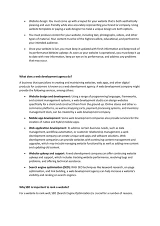 • Website design: You must come up with a layout for your website that is both aesthetically
pleasing and user-friendly while also accurately representing your brand or company. Using
website templates or paying a web designer to make a unique design are both options.
• You must produce content for your website, including text, photographs, videos, and other
types of material. Your content must be of the highest calibre, educational, and pertinent to
your intended audience.
• Once your website is live, you must keep it updated with fresh information and keep track of
its performance.Website upkeep: As soon as your website is operational, you must keep it up
to date with new information, keep an eye on its performance, and address any problems
that may occur.
What does a web development agency do?
A business that specializes in creating and maintaining websites, web apps, and other digital
products for customers is known as a web development agency. A web development company might
provide the following services, among others:
• Website design and development: Using a range of programming languages, frameworks,
and content management systems, a web development studio can design websites
specifically for a client and construct them from the ground up. Online stores and other e-
commerce platforms, as well as shopping carts, payment processing systems, and inventory
management tools, can be created by a web development company.
• Mobile app development: Some web development companies also provide services for the
creation of native and hybrid mobile apps.
• Web application development: To address certain business needs, such as data
management, workflow automation, or customer relationship management, a web
development company can create unique web apps and software solutions. Web
development companies can provide websites with continuing content management and
upgrades, which may include managing website functionality as well as adding new content
and updating old content.
• Website upkeep and support: A web development company can offer continuing website
upkeep and support, which includes tracking website performance, resolving bugs and
problems, and offering technical assistance.
• Search engine optimisation (SEO): With SEO techniques like keyword research, on-page
optimisation, and link building, a web development agency can help increase a website's
visibility and ranking on search engines.
Why SEO is important to rank a website?
For a website to rank well, SEO (Search Engine Optimization) is crucial for a number of reasons.
 