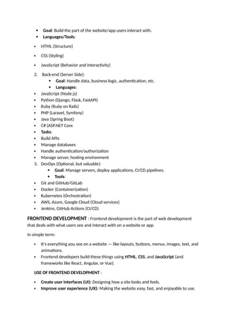  Goal: Build the part of the website/app users interact with.
 Languages/Tools:
 HTML (Structure)
 CSS (Styling)
 JavaScript (Behavior and interactivity)
2. Back-end (Server Side):
 Goal: Handle data, business logic, authentication, etc.
 Languages:
 JavaScript (Node.js)
 Python (Django, Flask, FastAPI)
 Ruby (Ruby on Rails)
 PHP (Laravel, Symfony)
 Java (Spring Boot)
 C# (ASP.NET Core
 Tasks:
 Build APIs
 Manage databases
 Handle authentication/authorization
 Manage server, hosting environment
3. DevOps (Optional, but valuable):
 Goal: Manage servers, deploy applications, CI/CD pipelines.
 Tools:
 Git and GitHub/GitLab
 Docker (Containerization)
 Kubernetes (Orchestration)
 AWS, Azure, Google Cloud (Cloud services)
 Jenkins, GitHub Actions (CI/CD)
FRONTEND DEVELOPMENT : Frontend development is the part of web development
that deals with what users see and interact with on a website or app.
In simple term:
 It's everything you see on a website — like layouts, buttons, menus, images, text, and
animations.
 Frontend developers build these things using HTML, CSS, and JavaScript (and
frameworks like React, Angular, or Vue).
USE OF FRONTEND DEVELOPMENT :
 Create user interfaces (UI): Designing how a site looks and feels.
 Improve user experience (UX): Making the website easy, fast, and enjoyable to use.
 