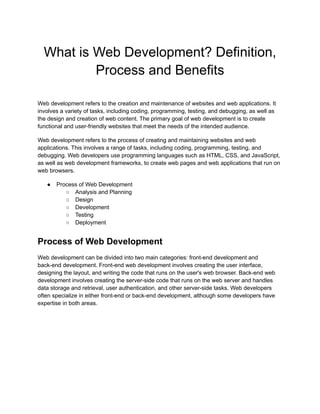 What is Web Development? Definition,
Process and Benefits
Web development refers to the creation and maintenance of websites and web applications. It
involves a variety of tasks, including coding, programming, testing, and debugging, as well as
the design and creation of web content. The primary goal of web development is to create
functional and user-friendly websites that meet the needs of the intended audience.
Web development refers to the process of creating and maintaining websites and web
applications. This involves a range of tasks, including coding, programming, testing, and
debugging. Web developers use programming languages such as HTML, CSS, and JavaScript,
as well as web development frameworks, to create web pages and web applications that run on
web browsers.
● Process of Web Development
○ Analysis and Planning
○ Design
○ Development
○ Testing
○ Deployment
Process of Web Development
Web development can be divided into two main categories: front-end development and
back-end development. Front-end web development involves creating the user interface,
designing the layout, and writing the code that runs on the user's web browser. Back-end web
development involves creating the server-side code that runs on the web server and handles
data storage and retrieval, user authentication, and other server-side tasks. Web developers
often specialize in either front-end or back-end development, although some developers have
expertise in both areas.
 