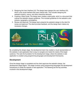 3. Designing the User Interface (UI): The design team designs the user interface (UI),
which is the visual interface that users interact with. This includes designing the
website's buttons, menus, and other interactive elements.
4. Creating a Style Guide: The design team creates a style guide, which is a document that
outlines the website's design guidelines. This includes guidelines for the website's color
scheme, typography, and graphics.
5. Review and Approval: The design team presents the website's design to the client for
review and approval. The client provides feedback, and the design team makes any
necessary changes.
By completing the design stage, the development team has created a visual representation of
the website or web application that is easy to navigate and meets the needs of the target
audience. This sets the foundation for the development stage, where the website or web
application is created using programming languages and development frameworks.
Development
Once the design stage is completed and the client approves the website's design, the
development stage begins. This stage involves using programming languages and development
frameworks to create the website or web application. The following are the key activities
involved in the development stage:
 