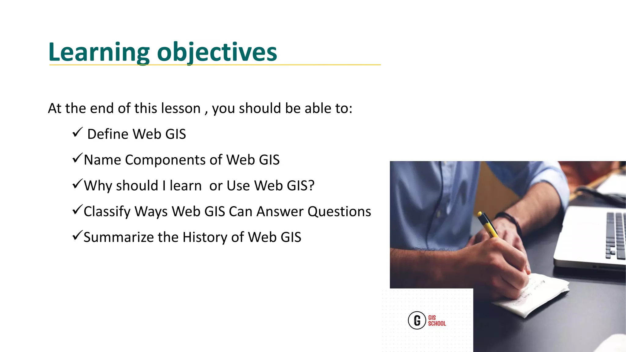 Learning objectives
At the end of this lesson , you should be able to:
 Define Web GIS
Name Components of Web GIS
Why should I learn or Use Web GIS?
Classify Ways Web GIS Can Answer Questions
Summarize the History of Web GIS
 