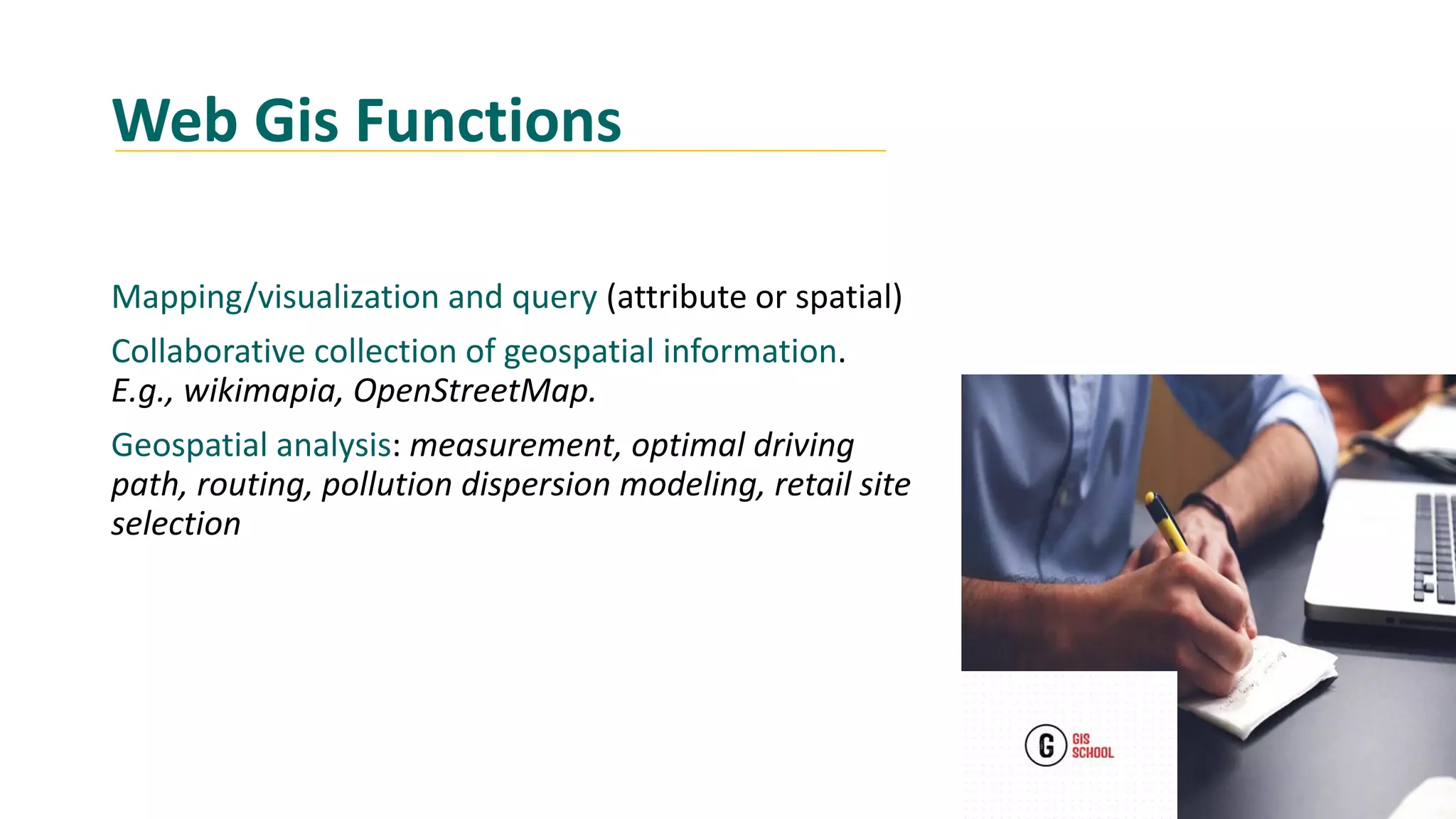Web Gis Functions
Mapping/visualization and query (attribute or spatial)
Collaborative collection of geospatial information.
E.g., wikimapia, OpenStreetMap.
Geospatial analysis: measurement, optimal driving
path, routing, pollution dispersion modeling, retail site
selection
 