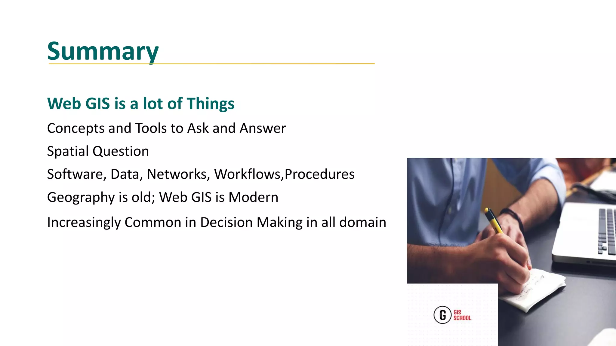 Summary
Web GIS is a lot of Things
Concepts and Tools to Ask and Answer
Spatial Question
Software, Data, Networks, Workflows,Procedures
Geography is old; Web GIS is Modern
Increasingly Common in Decision Making in all domain
 