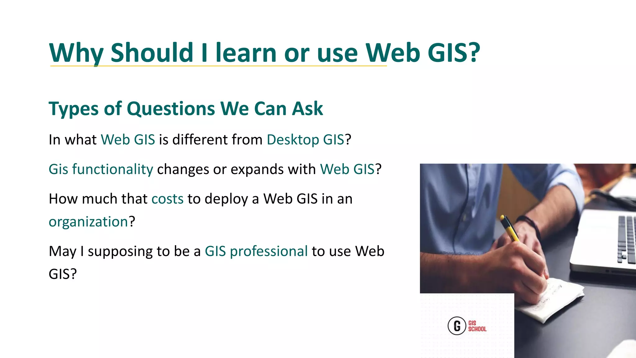 Why Should I learn or use Web GIS?
Types of Questions We Can Ask
In what Web GIS is different from Desktop GIS?
Gis functionality changes or expands with Web GIS?
How much that costs to deploy a Web GIS in an
organization?
May I supposing to be a GIS professional to use Web
GIS?
 