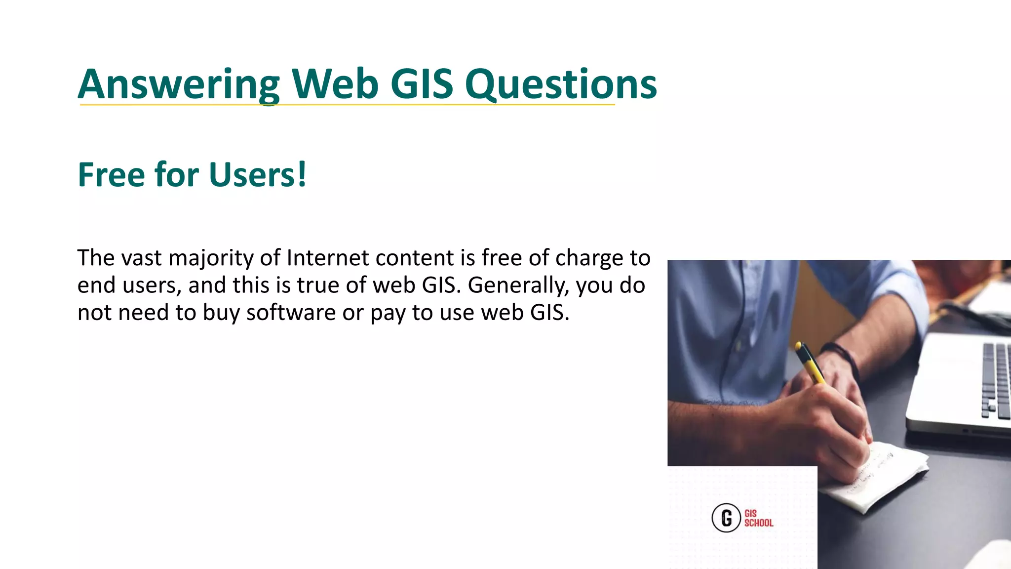 Answering Web GIS Questions
Free for Users!
The vast majority of Internet content is free of charge to
end users, and this is true of web GIS. Generally, you do
not need to buy software or pay to use web GIS.
 