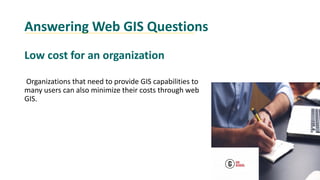 Answering Web GIS Questions
Low cost for an organization
Organizations that need to provide GIS capabilities to
many users can also minimize their costs through web
GIS.
 