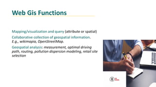 Web Gis Functions
Mapping/visualization and query (attribute or spatial)
Collaborative collection of geospatial information.
E.g., wikimapia, OpenStreetMap.
Geospatial analysis: measurement, optimal driving
path, routing, pollution dispersion modeling, retail site
selection
 