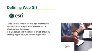 Defining Web GIS
"Web GIS is a type of distributed information
system, comprising at least a server and a
client, where the server
is a GIS server and the client is a web browser,
desktop application, or mobile application. "
 