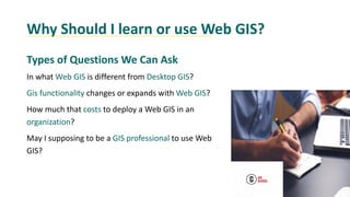 Why Should I learn or use Web GIS?
Types of Questions We Can Ask
In what Web GIS is different from Desktop GIS?
Gis functionality changes or expands with Web GIS?
How much that costs to deploy a Web GIS in an
organization?
May I supposing to be a GIS professional to use Web
GIS?
 