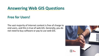 Answering Web GIS Questions
Free for Users!
The vast majority of Internet content is free of charge to
end users, and this is true of web GIS. Generally, you do
not need to buy software or pay to use web GIS.
 