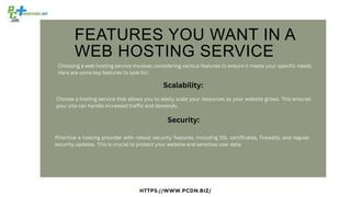 FEATURES YOU WANT IN A
WEB HOSTING SERVICE
HTTPS://WWW.PCDN.BIZ/
Choosing a web hosting service involves considering various features to ensure it meets your specific needs.
Here are some key features to look for:
Scalability:
Choose a hosting service that allows you to easily scale your resources as your website grows. This ensures
your site can handle increased traffic and demands.
Security:
Prioritize a hosting provider with robust security features, including SSL certificates, firewalls, and regular
security updates. This is crucial to protect your website and sensitive user data.
 