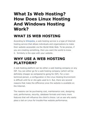 What Is Web Hosting?
How Does Linux Hosting
And Windows Hosting
Work?
WHAT IS WEB HOSTING
According to Wikipedia, a web hosting service is a type of Internet
hosting service that allows individuals and organizations to make
their website accessible via the World Wide Web. To be precise, if
you are creating something, then you want the world to know
it. Similarly is the case with your website.
WHY USE A WEB HOSTING
PLATFORM?
A web hosting platform can be either a web hosting company or any
ISP. You can either go for a web hosting company (which will be
definitely cheaper as compared to going for ISP). For a non-
technical person, a configuration in the Linux Hosting Environment
is difficult until he or she gets used to it. But, there are several
reasons that make the difference once the website is available on
the Internet.
The reasons can be purchasing cost, maintenance cost, designing
cost, performance, security, database formats and many more
features that will influence the client’s choice. Let us see why easily
place a bet on Linux for trouble-free website performance.
 