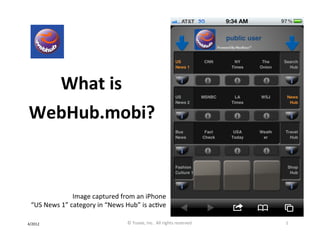 What	
  is
            	
                       	
  	
  	
  	
  
                                                        	
  




	
     WebHub.mobi?	
  
                                    	
  
                                    	
  

                             Image	
  captured	
  from	
  an	
  iPhone	
  
       “US	
  News	
  1”	
  category	
  in	
  “News	
  Hub”	
  is	
  acIve	
  

4/2012	
                                                       ©	
  Yuvee,	
  Inc.	
  	
  All	
  rights	
  reserved.	
     1	
  
 