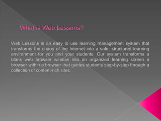 What is Web Lessons? Web Lessons is an easy to use learning management system that transforms thechaos of the Internet into a safe, structured learning environment for you and your students. Our system transforms a blank web browser window into an organized learning screen a browser within a browser that guides students step-by-step through a collection of content-rich sites.  