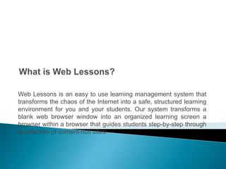What is Web Lessons? Web Lessons is an easy to use learning management system that transforms thechaos of the Internet into a safe, structured learning environment for you and your students. Our system transforms a blank web browser window into an organized learning screen a browser within a browser that guides students step-by-step through a collection of content-rich sites.  