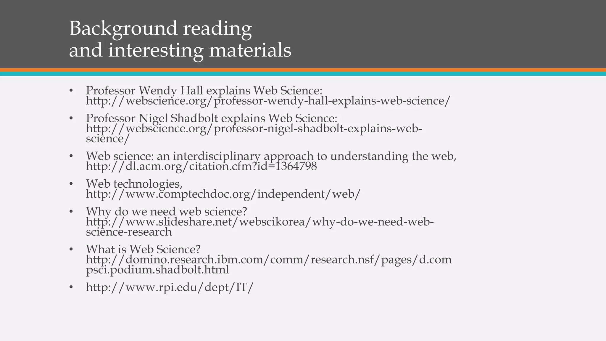 Background reading
and interesting materials
• Professor Wendy Hall explains Web Science:
http://webscience.org/professor-wendy-hall-explains-web-science/
• Professor Nigel Shadbolt explains Web Science:
http://webscience.org/professor-nigel-shadbolt-explains-web-
science/
• Web science: an interdisciplinary approach to understanding the web,
http://dl.acm.org/citation.cfm?id=1364798
• Web technologies,
http://www.comptechdoc.org/independent/web/
• Why do we need web science?
http://www.slideshare.net/webscikorea/why-do-we-need-web-
science-research
• What is Web Science?
http://domino.research.ibm.com/comm/research.nsf/pages/d.com
psci.podium.shadbolt.html
• http://www.rpi.edu/dept/IT/
 