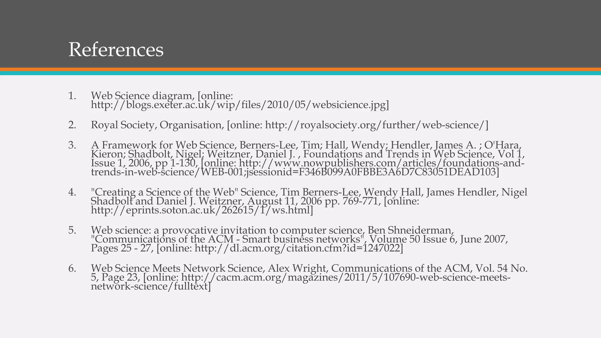 References
1. Web Science diagram, [online:
http://blogs.exeter.ac.uk/wip/files/2010/05/websicience.jpg]
2. Royal Society, Organisation, [online: http://royalsociety.org/further/web-science/]
3. A Framework for Web Science, Berners-Lee, Tim; Hall, Wendy; Hendler, James A. ; O'Hara,
Kieron; Shadbolt, Nigel; Weitzner, Daniel J. , Foundations and Trends in Web Science, Vol 1,
Issue 1, 2006, pp 1-130, [online: http://www.nowpublishers.com/articles/foundations-and-
trends-in-web-science/WEB-001;jsessionid=F346B099A0FBBE3A6D7C83051DEAD103]
4. "Creating a Science of the Web" Science, Tim Berners-Lee, Wendy Hall, James Hendler, Nigel
Shadbolt and Daniel J. Weitzner, August 11, 2006 pp. 769-771, [online:
http://eprints.soton.ac.uk/262615/1/ws.html]
5. Web science: a provocative invitation to computer science, Ben Shneiderman,
"Communications of the ACM - Smart business networks", Volume 50 Issue 6, June 2007,
Pages 25 - 27, [online: http://dl.acm.org/citation.cfm?id=1247022]
6. Web Science Meets Network Science, Alex Wright, Communications of the ACM, Vol. 54 No.
5, Page 23, [online: http://cacm.acm.org/magazines/2011/5/107690-web-science-meets-
network-science/fulltext]
 