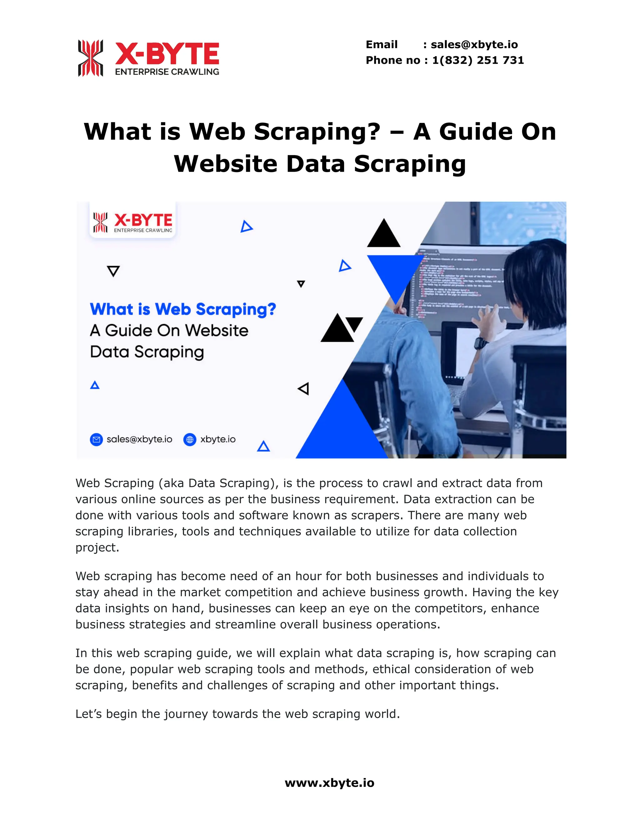 Email : sales@xbyte.io Phone no : 1(832) 251 731 What is Web Scraping? – A Guide On Website Data Scraping Web Scraping (aka Data Scraping), is the process to crawl and extract data from various online sources as per the business requirement. Data extraction can be done with various tools and software known as scrapers. There are many web scraping libraries, tools and techniques available to utilize for data collection project. Web scraping has become need of an hour for both businesses and individuals to stay ahead in the market competition and achieve business growth. Having the key data insights on hand, businesses can keep an eye on the competitors, enhance business strategies and streamline overall business operations. In this web scraping guide, we will explain what data scraping is, how scraping can be done, popular web scraping tools and methods, ethical consideration of web scraping, benefits and challenges of scraping and other important things. Let’s begin the journey towards the web scraping world. www.xbyte.io 