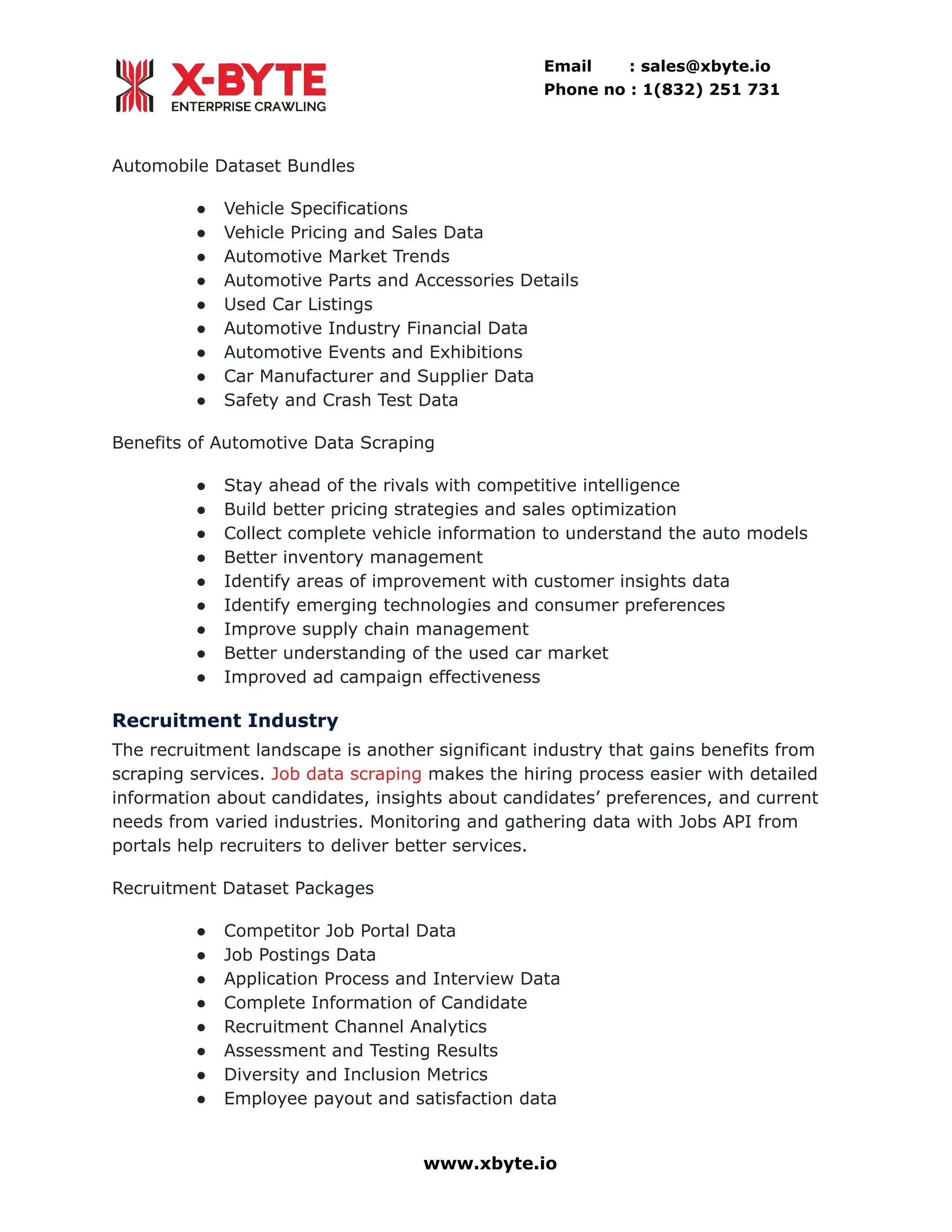 Email : sales@xbyte.io Phone no : 1(832) 251 731 Automobile Dataset Bundles ●​ Vehicle Specifications ●​ Vehicle Pricing and Sales Data ●​ Automotive Market Trends ●​ Automotive Parts and Accessories Details ●​ Used Car Listings ●​ Automotive Industry Financial Data ●​ Automotive Events and Exhibitions ●​ Car Manufacturer and Supplier Data ●​ Safety and Crash Test Data Benefits of Automotive Data Scraping ●​ Stay ahead of the rivals with competitive intelligence ●​ Build better pricing strategies and sales optimization ●​ Collect complete vehicle information to understand the auto models ●​ Better inventory management ●​ Identify areas of improvement with customer insights data ●​ Identify emerging technologies and consumer preferences ●​ Improve supply chain management ●​ Better understanding of the used car market ●​ Improved ad campaign effectiveness Recruitment Industry The recruitment landscape is another significant industry that gains benefits from scraping services. Job data scraping makes the hiring process easier with detailed information about candidates, insights about candidates’ preferences, and current needs from varied industries. Monitoring and gathering data with Jobs API from portals help recruiters to deliver better services. Recruitment Dataset Packages ●​ Competitor Job Portal Data ●​ Job Postings Data ●​ Application Process and Interview Data ●​ Complete Information of Candidate ●​ Recruitment Channel Analytics ●​ Assessment and Testing Results ●​ Diversity and Inclusion Metrics ●​ Employee payout and satisfaction data www.xbyte.io 
