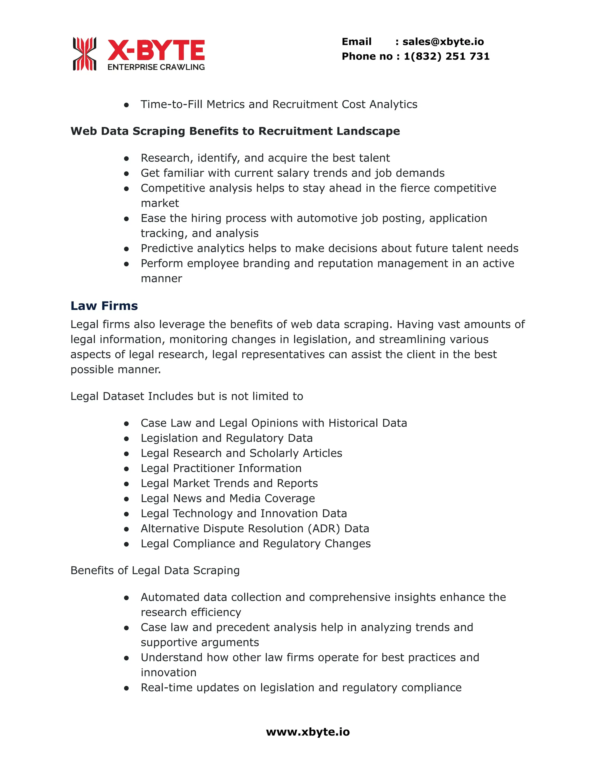 Email : sales@xbyte.io Phone no : 1(832) 251 731 ●​ Time-to-Fill Metrics and Recruitment Cost Analytics Web Data Scraping Benefits to Recruitment Landscape ●​ Research, identify, and acquire the best talent ●​ Get familiar with current salary trends and job demands ●​ Competitive analysis helps to stay ahead in the fierce competitive market ●​ Ease the hiring process with automotive job posting, application tracking, and analysis ●​ Predictive analytics helps to make decisions about future talent needs ●​ Perform employee branding and reputation management in an active manner Law Firms Legal firms also leverage the benefits of web data scraping. Having vast amounts of legal information, monitoring changes in legislation, and streamlining various aspects of legal research, legal representatives can assist the client in the best possible manner. Legal Dataset Includes but is not limited to ●​ Case Law and Legal Opinions with Historical Data ●​ Legislation and Regulatory Data ●​ Legal Research and Scholarly Articles ●​ Legal Practitioner Information ●​ Legal Market Trends and Reports ●​ Legal News and Media Coverage ●​ Legal Technology and Innovation Data ●​ Alternative Dispute Resolution (ADR) Data ●​ Legal Compliance and Regulatory Changes Benefits of Legal Data Scraping ●​ Automated data collection and comprehensive insights enhance the research efficiency ●​ Case law and precedent analysis help in analyzing trends and supportive arguments ●​ Understand how other law firms operate for best practices and innovation ●​ Real-time updates on legislation and regulatory compliance www.xbyte.io 