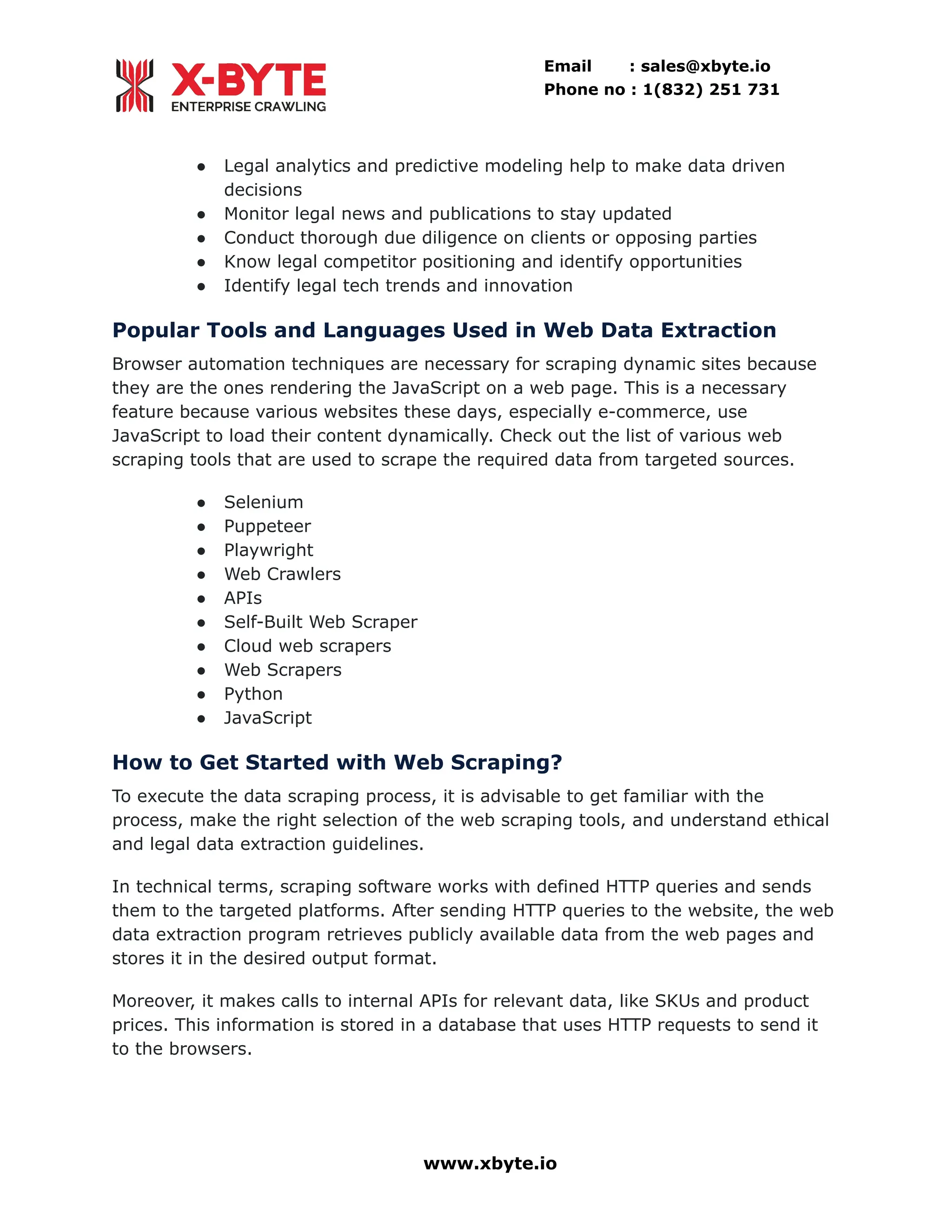 Email : sales@xbyte.io Phone no : 1(832) 251 731 ●​ Legal analytics and predictive modeling help to make data driven decisions ●​ Monitor legal news and publications to stay updated ●​ Conduct thorough due diligence on clients or opposing parties ●​ Know legal competitor positioning and identify opportunities ●​ Identify legal tech trends and innovation Popular Tools and Languages Used in Web Data Extraction Browser automation techniques are necessary for scraping dynamic sites because they are the ones rendering the JavaScript on a web page. This is a necessary feature because various websites these days, especially e-commerce, use JavaScript to load their content dynamically. Check out the list of various web scraping tools that are used to scrape the required data from targeted sources. ●​ Selenium ●​ Puppeteer ●​ Playwright ●​ Web Crawlers ●​ APIs ●​ Self-Built Web Scraper ●​ Cloud web scrapers ●​ Web Scrapers ●​ Python ●​ JavaScript How to Get Started with Web Scraping? To execute the data scraping process, it is advisable to get familiar with the process, make the right selection of the web scraping tools, and understand ethical and legal data extraction guidelines. In technical terms, scraping software works with defined HTTP queries and sends them to the targeted platforms. After sending HTTP queries to the website, the web data extraction program retrieves publicly available data from the web pages and stores it in the desired output format. Moreover, it makes calls to internal APIs for relevant data, like SKUs and product prices. This information is stored in a database that uses HTTP requests to send it to the browsers. www.xbyte.io 